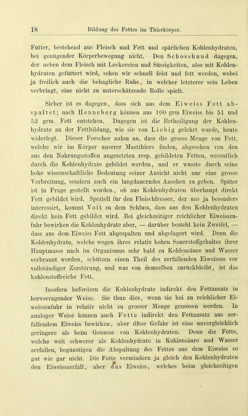 Futter, bestehend aus Fleisch und Fett und spärlichen Kohlenhydraten, bei genügender Körperbewegung nicht. Den Schosshund dagegen, der neben dem Fleisch mit Leckereien und Süssigkeiten, also mit Kohlen- hydraten gefüttert wird, sehen wir schnell feist und fett werden, wobei ja freilich auch die behagliche Ruhe, in welcher letzterer sein Leben verbringt, eine nicht zu unterschätzende Rolle spielt. Sicher ist es dagegen, dass sich aus dem Eiweiss Fett ab- spaltet; nach Henneberg können aus 100 grm Eiweiss bis 51 und 52 grm. Fett entstehen. Dagegen ist die Betheiligung der Kohlen- hydrate an der Fettbildung, wie sie von Liebig gelehrt wurde, heute widerlegt. Dieser Forscher nahm an, dass die grosse Menge von Fett, welche wir im Körper unserer Mastthiere finden, abgesehen von den aus den Nahrungsstoffen angesetzten resp. gebildeten Fetten, wesentlich durch die Kohlenhydrate gebildet werden, und er wusste durch seine hohe wissenschaftliche Bedeutung seiner Ansicht nicht nur eine grosse Verbreitung, sondern auch ein langdauerndes Ansehen zu gehen. Später ist in Frage gestellt worden, ob aus Kohlenhydraten überhaupt direkt Fett gebildet Avird. Speziell für den Fleischfresser, der uns ja besonders interessirt, kommt Voit zu dem Schluss, dass aus den Kohlenhydraten direkt kein Fett gebildet wird. Bei gleichzeitiger reichlicher Eiweisszu- fuhr beAvirken die Kohlenhydrate aber, — darüber besteht kein ZAveifel, — dass aus dem Ehveiss Fett abgespalten und abgelagert wird. Denn die Kohlenhydrate, Avelche Avegen ihres relativ hohen Sauerstoffgehaltes ihrer Hauptmasse nach im Organismus sehr bald zu Kohlensäure und Wasser verbrannt werden, schützen einen Tlieil des zerfallenden Eiweisses vor vollständiger Zerstörung, und was von demselben zurückbleibt, ist das kohlenstoffreiche Fett. Insofern befördern die Kohlenhydrate indirekt den Fettansatz in hervorragender Weise. Sie thun dies, wenn sie bei zu reichlicher Ei- weisszufulir in relativ nicht zu grosser Menge genossen werden. In analoger Weise können auch Fette indirekt den Fettansatz aus zer- fallendem EiAveiss bewirken, aber dfese Gefahr ist eine unvergleichlich geringere als beim Genüsse von Kohlenhydraten. Denn die Fette, welche Aveit schwerer als Kohlenhydrate in Kohlensäure und Wasser zerfallen, begünstigen die Abspaltung des Fettes aus dem Eiweiss so gut Avie gar nicht. Die Fette vermindern ja gleich den Kohlenhydraten den Ehveisszerfall, aber d*as Eiweiss, Avelches beim gleichzeitigen