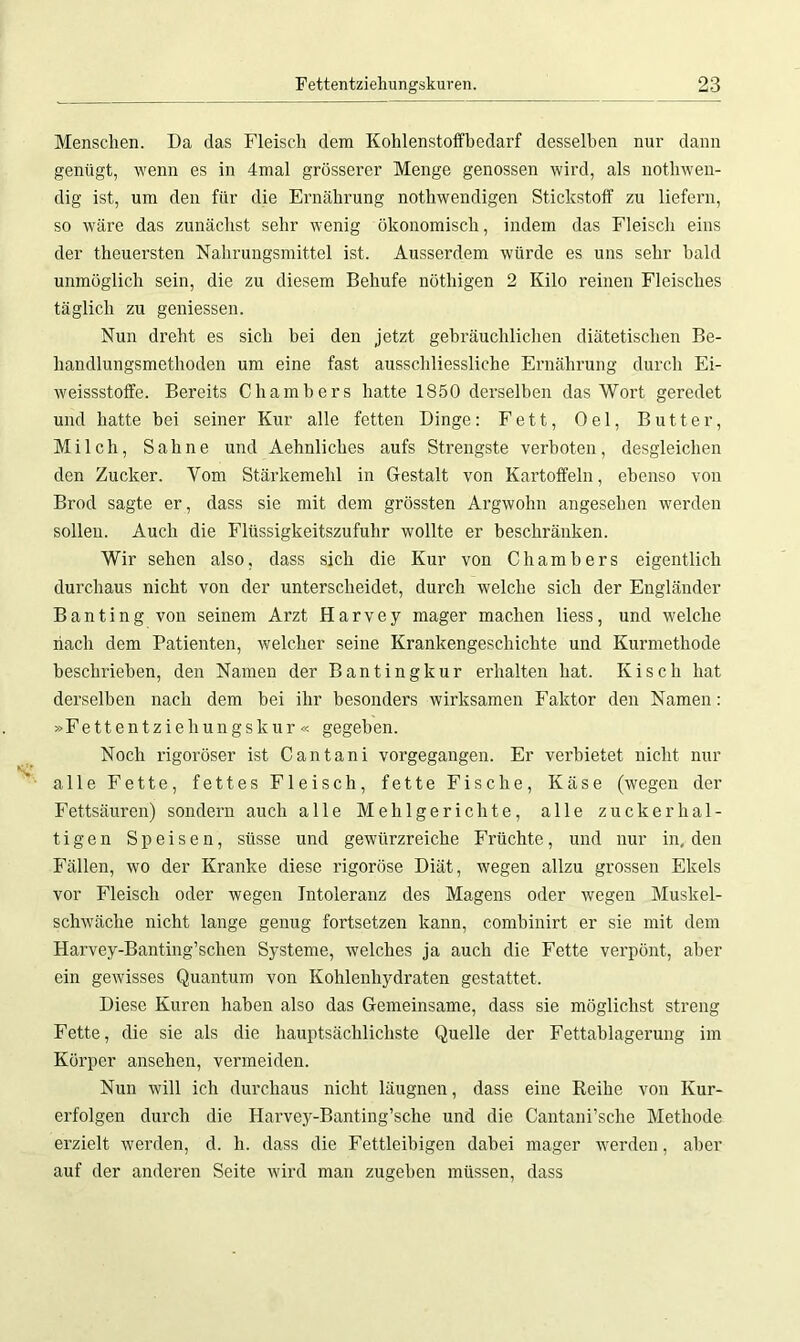 Menschen. Da das Fleisch dem Kohlenstoffbedarf desselben nur dann genügt, wenn es in 4mal grösserer Menge genossen wird, als notliwen- dig ist, um den für die Ernährung nothwendigen Stickstoff zu liefern, so wäre das zunächst sehr wenig ökonomisch, indem das Fleisch eins der theuersten Nahrungsmittel ist. Ausserdem würde es uns sehr bald unmöglich sein, die zu diesem Behufe nöthigen 2 Kilo reinen Fleisches täglich zu gemessen. Nun dreht es sich bei den jetzt gebräuchlichen diätetischen Be- handlungsmethoden um eine fast ausschliessliche Ernährung durch Ei- weissstoffe. Bereits Chambers hatte 1850 derselben das Wort geredet und hatte hei seiner Kur alle fetten Dinge: Fett, Oel, Butter, Milch, Sahne und Aehnliches aufs Strengste verboten, desgleichen den Zucker. Vom Stärkemehl in Gestalt von Kartoffeln, ebenso von Brod sagte er, dass sie mit dem grössten Argwohn angesehen werden sollen. Auch die Flüssigkeitszufuhr wollte er beschränken. Wir sehen also, dass sich die Kur von Chambers eigentlich durchaus nicht von der unterscheidet, durch welche sich der Engländer Banting von seinem Arzt Harvey mager machen liess, und welche nach dem Patienten, welcher seine Krankengeschichte und Kurmethode beschrieben, den Namen der Bantingkur erhalten hat. Kisch hat derselben nach dem bei ihr besonders wirksamen Faktor den Namen: »Fettentziehungskur « gegeben. Noch rigoroser ist Cantani vorgegangen. Er verbietet nicht nur alle Fette, fettes Fleisch, fette Fische, Käse (wegen der Fettsäuren) sondern auch alle Mehlgerichte, alle zuckerhal- tigen Speisen, süsse und gewürzreiche Früchte, und nur in, den Fällen, wo der Kranke diese rigorose Diät, wegen allzu grossen Ekels vor Fleisch oder wegen Intoleranz des Magens oder wegen Muskel- schwäche nicht lange genug fortsetzen kann, combinirt er sie mit dem Harvey-Banting’schen Systeme, welches ja auch die Fette verpönt, aber ein gewisses Quantum von Kohlenhydraten gestattet. Diese Kuren haben also das Gemeinsame, dass sie möglichst streng Fette, die sie als die hauptsächlichste Quelle der Fettablagerung im Körper ansehen, vermeiden. Nun will ich durchaus nicht läugnen, dass eine Reihe von Kur- erfolgen durch die Harvey-Banting’sche und die Cantani’sche Methode erzielt werden, d. h. dass die Fettleibigen dabei mager werden, aber auf der anderen Seite wird man zugehen müssen, dass