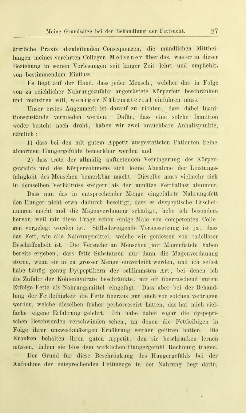 ärztliche Praxis abzuleitenden Consequenzen, die mündlichen Mitthei- lungen meines verehrten Collegen Meissner über das, was er in dieser Beziehung in seinen Vorlesungen seit langer Zeit lehrt und empfiehlt, von bestimmendem Einfluss. Es liegt auf der Hand, dass jeder Mensch, welcher das in Folge von zu reichlicher Nahrungszufuhr angemästete Körperfett beschränken und reduziren will, weniger Nährmaterial einführen muss. Unser erstes Augenmerk ist darauf zu richten, dass dabei Inani- tionszustände vermieden werden. Dafür, dass eine solche Inanition weder besteht noch droht, haben wir zwei brauchbare Anhaltspunkte, nämlich : 1) dass bei den mit gutem Appetit ausgestatteten Patienten keine abnormen Hungergefühle bemerkbar werden und 2) dass trotz der allmälig auftretenden Verringerung des Körper- gewichts und des Körpervolumens sich keine Abnahme der Leistungs- fähigkeit des Menschen bemerkbar macht. Dieselbe muss vielmehr sich in demselben Verhältniss steigern als der unnütze Fettballast abnimmt. Dass nun das in entsprechender Menge eingeführte Nahrungsfett den Hunger nicht etwa dadurch beseitigt, dass es dyspeptische Erschei- nungen macht und die Magenverdauung schädigt, hebe ich besonders hervor, weil mir diese Frage schon einige Male von competenten Colle- gen vorgelegt worden ist. Stillschweigende Voraussetzung ist ja, dass das Fett, wie alle Nahrungsmittel, welche wir gemessen von tadelloser Beschaffenheit ist. Die Versuche an Menschen.mit Magenfisteln haben bereits ergeben, dass fette Substanzen nur dann die Magenverdauung stören, wenn sie in zu grosser Menge einverleibt werden, und ich selbst habe häufig genug Dyspeptikern der schlimmsten Art, bei denen ich die Zufuhr der Kohlenhydrate beschränkte, mit oft überraschend gutem Erfolge Fette als Nahrungsmittel eingefügt. Dass aber bei der Behand- lung der Fettleibigkeit die Fette überaus gut auch von solchen vertragen werden, welche dieselben früher perhorrescirt hatten, das hat mich viel- fache eigene Erfahrung gelehrt. Ich habe dabei sogar die dyspepti- schen Beschwerden verschwinden sehen, an denen die Fettleibigen in Folge ihrer unzweckmässigen Ernährung seither gelitten hatten. Die Kranken behalten ihren guten Appetit, den sie beschränken lernen müssen, indem sie blos dem wirklichen Hungergefühl Rechnung tragen. Der Grund für diese Beschränkung des Hungergefühls bei der Aufnahme der entsprechenden Fettmenge in der Nahrung liegt darin,