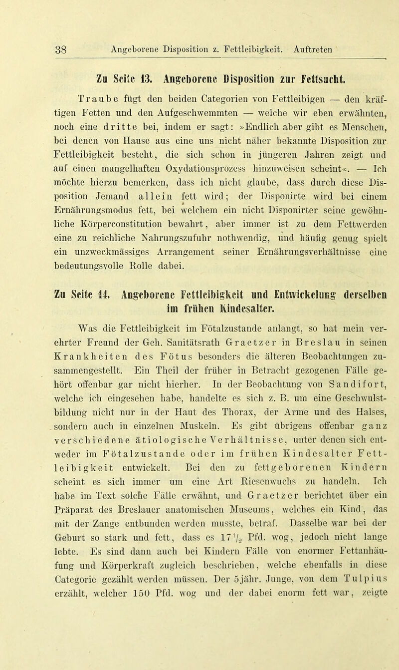 Zu Seile 43. Angeborene Disposition zur Fettsucht. Traube fügt den beiden Categorien von Fettleibigen — den kräf- tigen Fetten und den Aufgeschwemmten — welche wir eben erwähnten, noch eine dritte bei, indem er sagt: »Endlich aber gibt es Menschen, bei denen von Hause aus eine uns nicht näher bekannte Disposition zur Fettleibigkeit besteht, die sich schon in jüngeren Jahren zeigt und auf einen mangelhaften Oxydationsprozess hinzuweisen scheint«. — Ich möchte hierzu bemerken, dass ich nicht glaube, dass durch diese Dis- position Jemand allein fett wird; der Disponirte wird bei einem Ernährungsmodus fett, bei welchem ein nicht Disponirter seine gewöhn- liche Körperconstitution bewahrt, aber immer ist zu dem Fettwerden eine zu reichliche Nahrungszufuhr nothwendig, und häufig genug spielt ein unzweckmässiges Arrangement seiner Ernährungsverhältnisse eine bedeutungsvolle Rolle dabei. Zu Seite 14. Angeborene Fettleibigkeit und Entwickelung derselben im frühen Kindesalter. Was die Fettleibigkeit im Fötalzustande anlangt, so hat mein ver- ehrter Freund der Geh. Sanitätsrath Graetzer in Breslau in seinen Krankheiten des Fötus besonders die älteren Beobachtungen zu- sammengestellt. Ein Theil der früher in Betracht gezogenen Fälle ge- hört offenbar gar nicht hierher. In der Beobachtung von S a n d i f o r t, welche ich eingesehen habe, handelte es sich z. B. um eine Geschwulst- bildung nicht nur in der Haut des Thorax, der Arme und des Halses, sondern auch in einzelnen Muskeln. Es gibt übrigens offenbar ganz verschiedene ätiologischeVerhältnisse, unter denen sich ent- weder im Fötalzustande oder im frühen Kindesalter Fett- leibigkeit entwickelt. Bei den zu fettgeborenen Kindern scheint es sich immer um eine Art Riesenwuchs zu handeln. Ich habe im Text solche Fälle erwähnt, und Graetzer berichtet über ein Präparat des Breslauer anatomischen Museums, welches ein Kind, das mit der Zange entbunden werden musste, betraf. Dasselbe war bei der Geburt so stark und fett, dass es 17'/2 Pfd. wog, jedoch nicht lange lebte. Es sind dann auch bei Kindern Fälle von enormer Fettanhäu- fung und Körperkraft zugleich beschrieben, welche ebenfalls in diese Categorie gezählt werden müssen. Der öjähr. Junge, von dem Tulpius erzählt, welcher 150 Pfd. wog und der dabei enorm fett war, zeigte