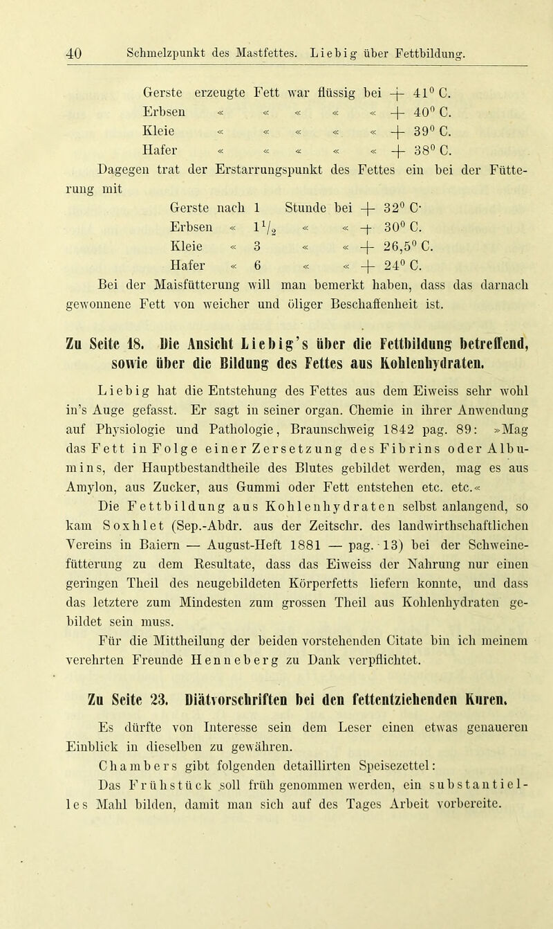 Gerste erzeugte Fett war flüssig bei -j- 41° C. Erbsen « « « « « -|- 40° C. Kleie « « « « « -j- 39° C. Hafer « « « « « -j- 38° C. Dagegen trat der Erstarrungspunkt des Fettes ein bei der Fütte- rung mit Gerste nach 1 Stunde bei -j- 32° C- Erbsen « l1/2 « « -f 30° C. Kleie « 3 « « + 26,5° C. Hafer « 6 « «4- 24° C. Bei der Maisfütterung will man bemerkt haben, dass das darnach gewonnene Fett von weicher und öliger Beschaffenheit ist. Zu Seite 18. Die Ansicht liebig’s über die Fettbildung betreffend, sowie über die Bildung des Fettes aus Kohlenhydraten. Liebig hat die Entstehung des Fettes aus dem Eiweiss sehr wohl in’s Auge gefasst. Er sagt in seiner organ. Chemie in ihrer Anwendung auf Physiologie und Pathologie, Braunschweig 1842 pag. 89: »Mag das Fett in Folge einer Zersetzung des Fibrins oder Albu- mins, der Hauptbestandtheile des Blutes gebildet werden, mag es aus Amylon, aus Zucker, aus Gummi oder Fett entstehen etc. etc.« Die Fettbildung aus Kohlenhydraten selbst anlangend, so kam Soxhlet (Sep.-Abdr. aus der Zeitschr. des landwirtschaftlichen Vereins in Baiern — August-Heft 1881 — pag. 13) bei der Schweine- fütterung zu dem Resultate, dass das Eiweiss der Nahrung nur einen geringen Theil des neugebildeten Körperfetts liefern konnte, und dass das letztere zum Mindesten zum grossen Theil aus Kohlenhydraten ge- bildet sein muss. Für die Mittheilung der beiden vorstehenden Citate bin ich meinem verehrten Freunde Henneberg zu Dank verpflichtet. Zu Seite, 23. Diätvorschriften bei den fettentziehenden Kuren. Es dürfte von Interesse sein dem Leser einen etwas genaueren Einblick in dieselben zu gewähren. Chambers gibt folgenden detaillirten Speisezettel: Das Frühstück soll früh genommen werden, ein substantiel- les Mahl bilden, damit man sich auf des Tages Arbeit vorbereite.