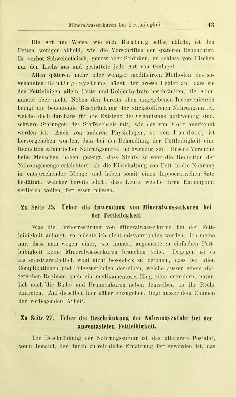 Die Art und Weise, wie sich Banting selbst nährte, ist den Fetten weniger abhold, wie die Vorschriften der späteren Beobachter. Er verbot Schweinefleisch, genoss aber Schinken, er schloss von Fischen nur den Lachs aus und gestattete jede Art von Geflügel. Allen späteren mehr oder weniger modificirten Methoden des so- genannten Banting-Systems hängt der grosse Fehler an, dass sie den Fettleibigen allein Fette und Kohlenhydrate beschränken, die Albu- minate aber nicht. Neben den bereits oben angegebenen Inconvenienzen bringt die bedeutende Beschränkung der stickstofffreien Nahrungsmittel, welche doch durchaus für die Existenz des Organismus nothwendig sind, schwere Störungen des Stoffwechsels mit, wie das von V o i t anerkannt worden ist. Auch von anderen Physiologen, so von L a n d o i s, ist hervorgehoben worden, dass bei der Behandlung der Fettleibigkeit eine Reduction sämmtlicher Nahrungsmittel nothwendig sei. Unsere Versuche beim Menschen haben gezeigt, dass Nichts so sehr die Reduction der Nahrungsmenge erleichtert, als die Einschaltung von Fett in die Nahrung in entsprechender Menge und haben somit einen hippocratischen Satz .bestätigt, welcher bereits lehrt, dass Leute, welche ihren Embonpoint verlieren wollen, fett essen müssen. Zu Seile 25. lieber die Anwendung von Mineralwasserkuren bei der Fettleibigkeit. Was die Perhorrescirung von Mineralwasserkuren bei der Fett- leibigkeit anlangt, so möchte ich nicht missverstanden werden: ich meine nur, dass man wegen einer, wie immer, angemästeten einfachen Fett- leibigkeit keine Mineralwasserkuren brauchen solle. Dagegen ist es als selbstverständlich wohl nicht besonders zu betonen, dass bei allen Complikationen und Folgezuständen derselben, welche ausser einem diä- tetischen Regimen auch ein medikamentöses Eingreifen erfordern, natür- lich auch 'die Bade- und Brunnenkuren neben demselben in ihr Recht eintreten. Auf dieselben hier näher einzugehen, liegt ausser dem Rahmen der vorliegenden Arbeit. Zu Seite 27. lieber die Beschränkung der Aahrungszufuhr bei der angemästeten Fettleibigkeit. Die Beschränkung der Nahrungszufuhr ist das allererste Postulat, wenn Jemand, der durch zu reichliche Ernährung fett geworden ist, das