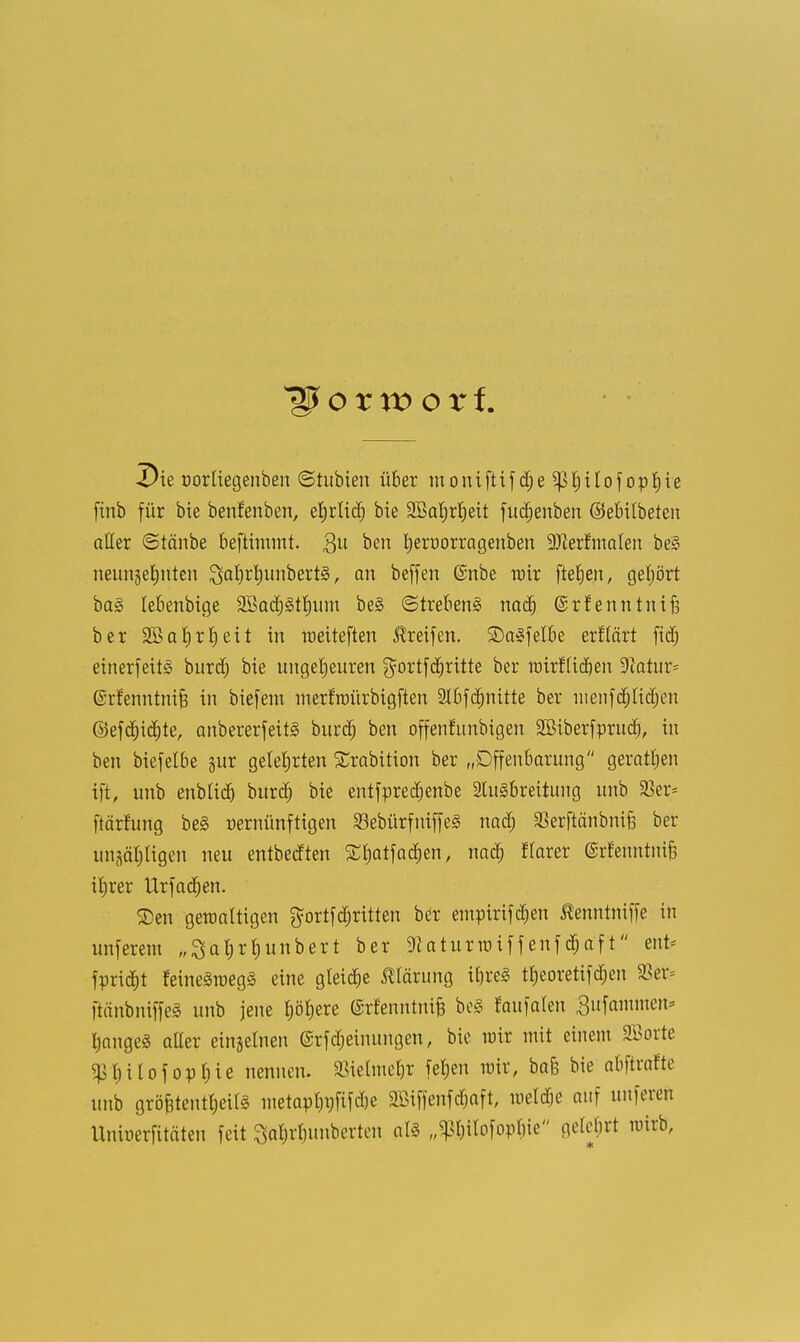 Die oorliegenben ©tubien über moniftif d;e Sßtjilof opfjie finb für bie benfenben, efyrlid) bie SBaljrJjeit fudjenbeu ©ebübeten aller ©täube kftimmt. gu ^en tyeroorragenben 9^erfinalen bei neunzehnten $at)d)unbert§, an beffen @nbe nur fielen, gehört ba3 lebenbige äBadjgtfyum be§ (Strebend nad) ©rfenntnifi ber 2öa|rl)eit in roeiteften Greifen, SDalfelbe erftärt fidj einerfeitä burd) bie ungeheuren $ortfd)ritte ber tDirftidjen 9iatur= ©rfenntnif? in biefem nterfroürbigften 2lbfc^nitte ber uienfdjlidjen ©efdjid)te, anbererfeitl burd) ben offenfunbigen 2Biberfprud), in ben biefelbe §ur gelehrten Srabition ber „Offenbarung geratljen ift, unb enblid) burd) bie entfpredjenbe 2lu3breitung unb 93er= ftärfung be§ nernünftigen 33ebürfniffe3 nad) ^erftänbnife ber unsäpgen neu entbedten STfjatfacrjen, nad) flarer @rfenntuif3 iljrer Urfadjen. ®en gewaltigen ^ortfdritten ber einpirtf d;en ßenntmffe in unferem „3af)rt)unbert ber 9?aturroiffenfd;aft ent* fprid)t feineSroegä eine gleite Klärung ü)re<3 tf)eoretifd;en 5öer- ftänbniffeä unb jene l^ere ©rfenntniB be<§ Jaufalen 3ufammen= fjangeä aller einzelnen (Srfdjeinungen, bie nrir mit einem SBorte $l)i!ofopf)ie nennen. 23ielmel)r fet)en wir, bafc bie abftrafte unb größtenteils metapt)i;fifcf)e äBiffenfdjaft, meldje auf unferen Uniüerfitäten feit Satjrlnmberten als „^ttofo^te gelehrt wirb,