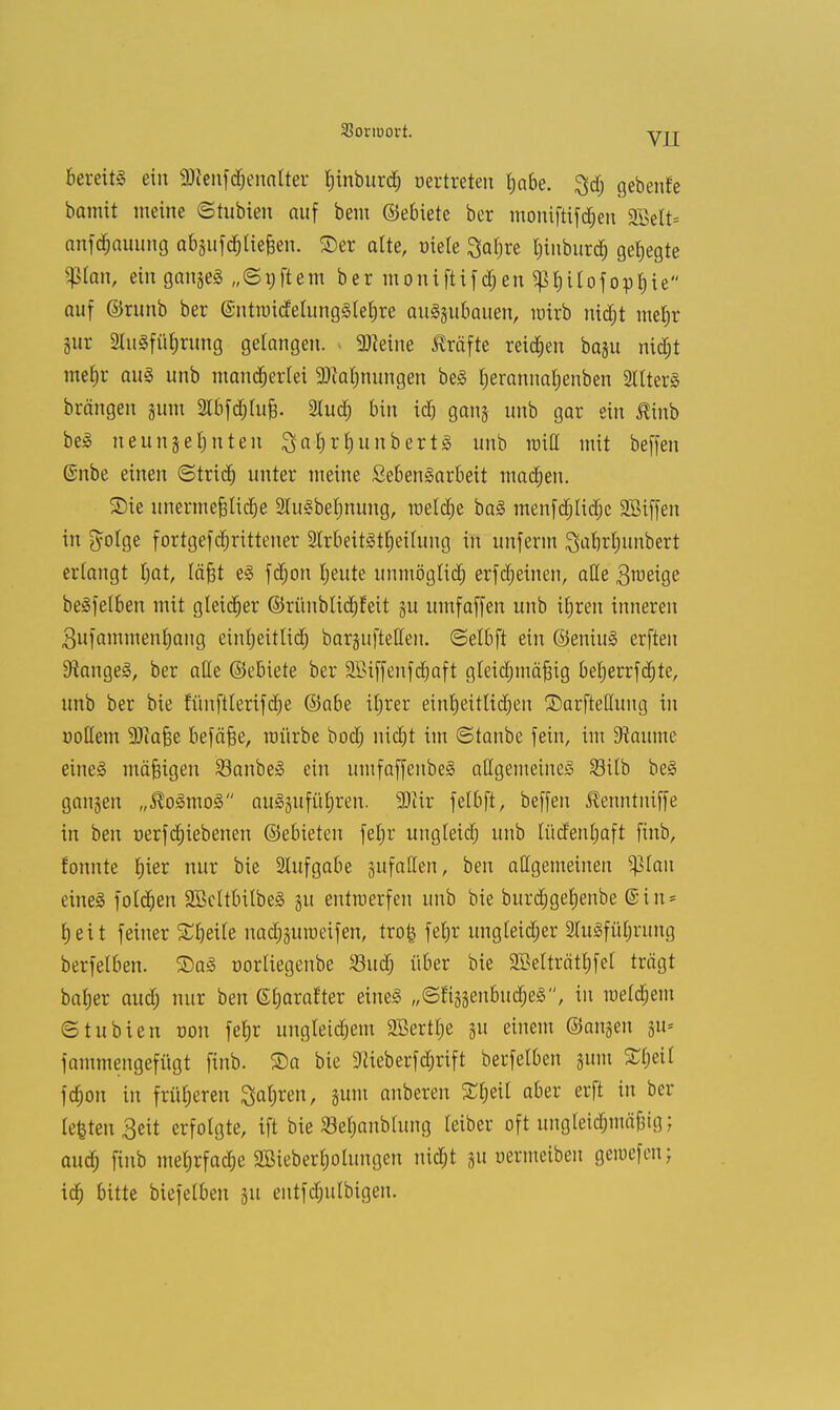 VIL bereits ein s;Dienfd)enalter fjinburd) oertreten tjabe. ^d; gebenfe bamit ineine ©tubien auf bem ©ebiete ber moniftifdjen SBelt* anfd&auimg absufdjliefjen. ©er alte, üiete Satjre Ijinburdj gehegte $lan, einganjeS „©gftem ber moniftifdjen ^rjitofopfiie auf ©runb ber (SntnndelungSleljre anzubauen, wirb nid)t metjr §ur 2luSfüt;nmg gelangen. Steine Gräfte reiben baju nictjt mefjr auS unb mandjerlei 3)ia|nungen beS Ijerannaljenben Alters brängen sunt Slbfd&Iufj. 2lud) bin id& ganj unb gar ein ßinb beS neunzehnten SafyrfjunbertS unb miß mit beffen ©nbe einen ©tridj unter nieine SebenSarbeit machen. 3Me unermefjlicbe StuSbeljnung, meiere baS menfdjlidje SBiffen in ftolge fortgefdjrittener 2trbeitSt£)eilung in unferm Sabrljunbert erlangt Ijat, läjgt eS fd;on Ijeute unmöglich erfcfjetnen, alle 3Tt>eige beSfelben mit gleicher ©rünblidjfeit 31t umfaffen unb iljren inneren 3ufammenl)ang cintjeitlidr) bargufteffen. ©elbft ein ©eniuS erften 9iange§, ber alle ©ebiete ber 2£iffenfd)aft gleicfjmäjäig beljerrfd)te, unb ber bie fTmftterifdje ©abe iljrer einljeitlidjen ©arfteHung in »ollem 2)ia§e befäfje, mürbe bod; nict)t im ©tanbe fein, im kannte eine§ mäßigen SBanbeS ein umfaffenbeS allgemeines 23ilb beS ganzen „$oSmoS auSjufüljren. Wix felbft, beffen ßenntniffe in ben oerfdjiebenen ©ebieten feljr ungleidj unb lüdenljaft finb, tonnte f)ier nur bie Aufgabe gufallen, ben allgemeinen ^lau eines folgen SBcltbilbeS 31t entraerfen unb bie burdjgeljenbe @in- £) e i t feiner Steile uad^uroeifen, trofe fetjr ungleid;er 3luSfül;rung berfelben. 2)aS »orliegenbe Sud; über bie SBelträtfifel trägt bafjer aud; nur ben ©Ijarafter eines ,,(5fi33enbud)eS, in meinem etubien r-on fefjr ungtetdjem 9Bertl;e 311 einem ©angen 311= fammengefügt finb. ©a bie 9Heberfd)rift berfelben 311m £ljei( fd)on in früheren ^atjren, sunt anberen £l;eit aber erft in ber lefeteu 3eit erfolgte, ift bie 23el;anblung leiber oft ungleidmiäjMg; audj finb mehrfache SBieberljolungen nidjt 31t üermeibeu genjefen; idj bitte biefelben 31t entfdjulbigen.