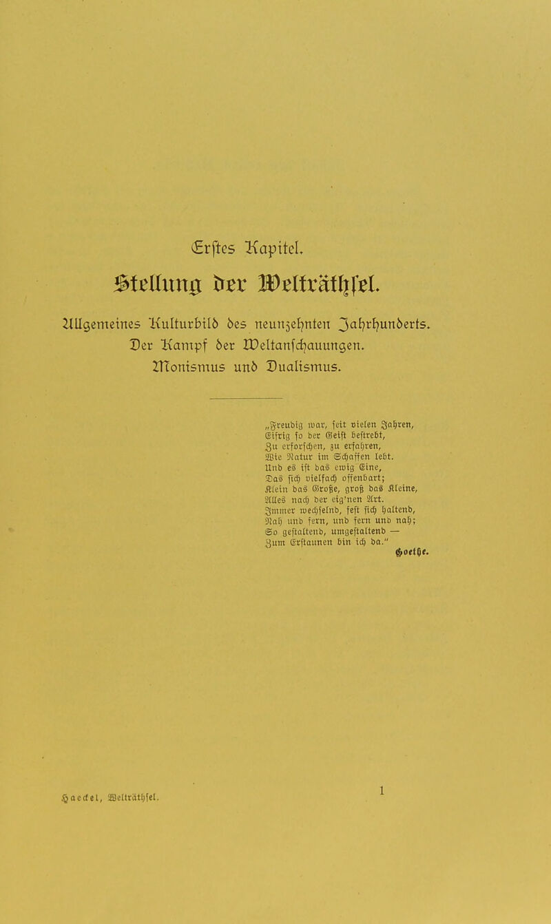 Giftes Kapitel Stellung ter WtüxätWtl 2lUg,emeirtes Kulturbtlö bes neunzehnten 3afyrfyun6erts. Der Kampf 6er IDeltartfcr/auungen. ZHonismus unö Dualismus. „greubig mar, fett nieten Sauren, (giftig fo ber (Seift beftrebt, gu erforfd&ert, ju erfahren, 2Bic 9!atur im Scbaffen lebt. Unb e§ ift baä ewig Sine, So? fiä) üielfaa) offenbart; Äteiii ba3 öirofse, grofj ba§ Älcine, StlleS naeft ber eig'nen 2Irt. gmmer roea)feinb, feft fief) Ijattenb, 9ial) unb fern, unb fern uno naE); ©o geftaltenb, umgeftaltenb — 3um Grftaunen bin itf; ba. ^»oetOf. £acrfel, 2Bclträtl;fel.