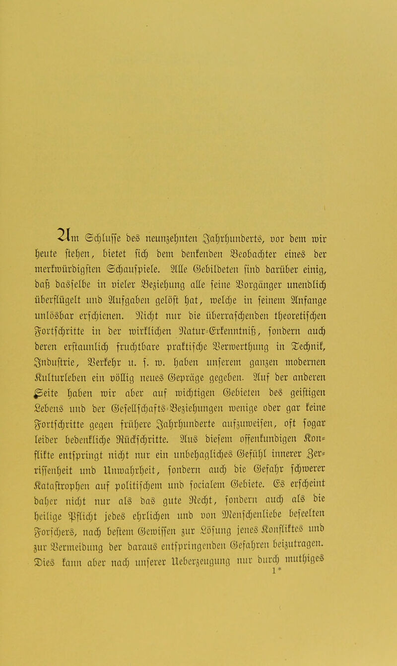 Ijeute ftefjen, bietet ftd) bem benfenben 23eobad)ter eines ber merfroürbigften ©djaufpiele. Stile ©ebitbeten finb barüber einig, bafj baSfetbe in nieler Segierjung alle feine Vorgänger unenblid) überflügelt unb Aufgaben gelöft Jjat, roeldje in feinem 2lnfange unlösbar erfd)icnen. 9cid)t nur bie überrafdjenben tfyeoretifdjen $ortfdritte in ber roirflidjen 9ktur=@rfenntni|3, fonbern and) bereu erftaunlidj frudjtbare praftifdje 33erroertt)ung in Sedjnif, ^nbuftrie, 23etfef)r u. f. ro. fjaben unferem gangen mobernen Kulturleben ein nötlig neues ©epräge gegeben. 2luf ber anberen ^eite Ijaben mir aber auf raidjtigen ©ebieten beS geiftigcn Sebent unb ber ©efeHfd)aftS=23egief)ungen menige ober gar feine gortfdjritte gegen früljere ^aljrlninberte aufgutueifen, oft fogar leiber bebeuflidje 9iüdfd;ritte. luS biefem offenfunbigen Kon* flifte entfpringt nidjt nur ein unbehagliches ©efüljt innerer £er* riffenfjeit unb Unroarjrrjeit, fonbern aud; bie ©efatjr fdjroerer ßataftropljen auf politifdjem unb focialem ©ebiete. @S erfdjeint baljcr nidjt nur als baS gute dltd)t, fonbern aud) als bie Ijcilige ^flid;t jebeS ef)rtid)en unb uon ^enfd^enliebe befeelten gorfdjerS, nad) beftem ©craiffen gur Söfung jenes KonftiftcS unb gur SSermeibung ber barauS entfpringenben @efal;ren beigutragen. SieS fann aber nad; unferer Uebergeugung nur burd; mutige« l *