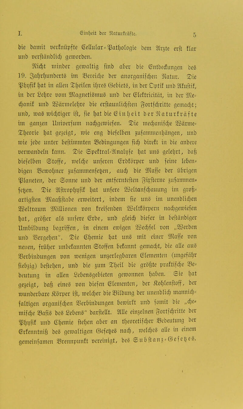 I. ßinljeit ber SJlctturfräfte. bie bamit oerfnüpfte (Miliar* gtottjologie bem 2lrjte erft flar unb oerftnnblid) geworben. 9ad)t minber. gewattig finb aber bie (Sntbedungen bei 19. 3a§r§unbertl im Scrcidje ber anorganifdjen -ftatur. Sie Sßbgfif l;at in alten Stjeiten itjrel ©ebietl, in ber Dptif unb SttufHf, in ber Sefjre üoiu ÜDiagnetilinul unb ber (SIeftricität, in ber 9)ie= djanif unb Söärinetetjre bie erftaunlidjfteu $ortfd)ritte gemadjt; unb, wal mistiger ift, fie t;at bieCmitjeit berSftaturfräfte im gangen Uniuerfum uadjgeroiefen. 5Me medjanifdje 2Bärme= Stljeorie t>at gegeigt, wie eng biefetben jufammeiiljängen, unb wie jebe unter beftimmten Sebingungen fidj bireft in bie anbere uerwanbetn fann. S)ie ©peftralsSlnalnfe t)at unl gelehrt, bafe biefelbeu (Stoffe, roetdje unferen (Srbforper unb feine leben* bigen Sewotjner jitfammenfe^en, aud; bie Waffe ber übrigen Planeten, ber «Sonne unb ber entfernteften girjterne g-ufammen» fefcen. Sie Stftropfjpfil: I;at unfere SBeltanfdjauung im grofc* artigften Waafiftabe erweitert, inbem fie uns im unenblidjen SBeltraum Wiüionen von frcifenbeh SBeltförpern nadjgewiefen tjat, größer all unfere (Srbe, unb gleid) biefer in beftänbiger üin&ilbung begriffen, in einem ewigen SBedjfel von „Söerben unb SBcrge^en. Sie Hernie bat unl mit einer Waffe von neuen, früher unbekannten «Stoffen befannt gemadjt, bie alle au§ SSerbinbungen oon wenigen unzerlegbaren Elementen (ungefähr fiebrig) beftefjen, unb bie jum 5Ct)eit bie grö&te praftifdje 23e* beutung in allen Sebenlgebieten gewonnen tjaben. (Sie ijat gezeigt, bafc eine! oon biefen ©(erneuten, ber Äofjlenftoff, ber wunberbare Körper ift, metdjer bie SBilbung ber unenblid) mannitfj* faltigen organifdjen SBerbinbungen bewirft unb fomit bie „dje* mifdje SBafiS bei SebenS barftettt. 3We einzelnen fyortfcf;ritte ber «ß&ijfif unb Hernie ftetjen aber an tfjeoretifdjer »ebeutung ber (grfenntnifj bei gewattigen ©efefcel nad), weldjel alle in einem gemeinfamen ÜBrennpunft oereinigt, bei ©ubftan^Oefe^eS. i