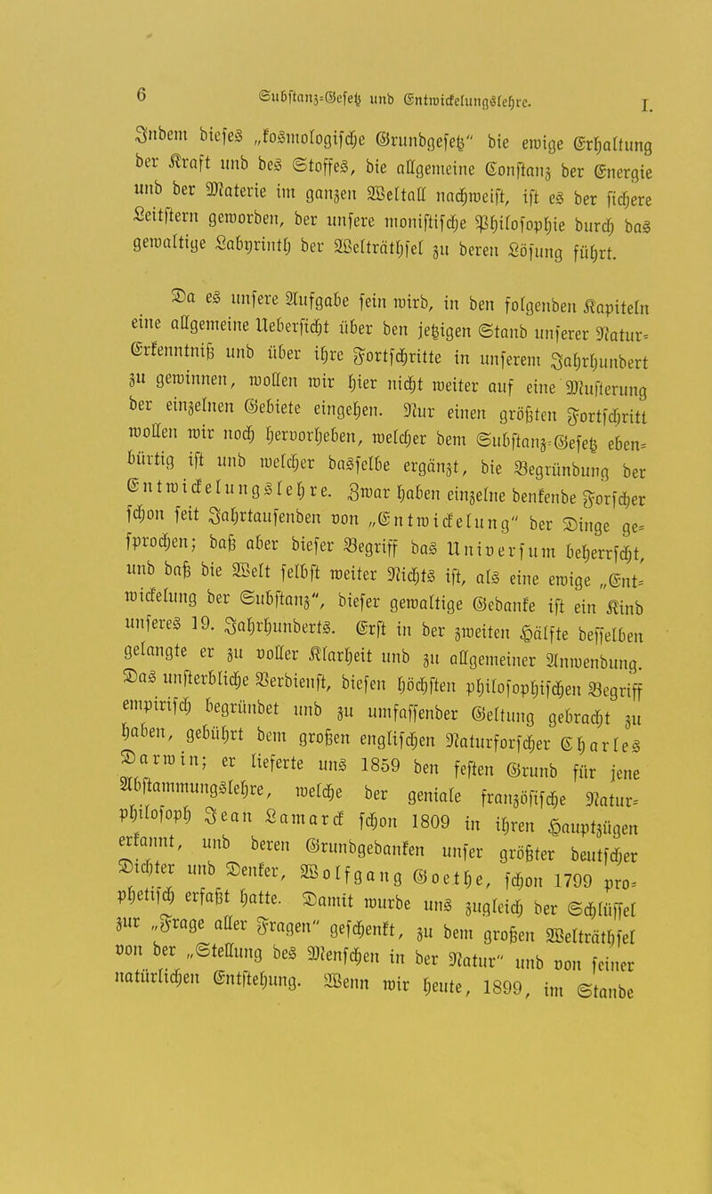 3nbem btefeö „foSmotogifd;e ©runbgefefe bie eiüige (Spaltung ber Äroft unb beS (Stoffes, bie allgemeine ßonftonj ber Energie unb ber Materie im ganzen Sßeltatl nadjweift, ift es ber fixere Seitftern geworben, ber unfere moniftif<$c ^ilofopbje burd; baS gewaltige Sabnrintl; ber 2ßelträtl;fel 311 bereu Söfung füfjrr. Sa es unfere Aufgabe fein wirb, in ben folgenben Kapiteln eine allgemeine Heberet über ben jefcigen (Staub unferer natuv- ©rfenntniß unb über it}re £ortfd;ritte in unferem 3afo$unbert SU gerainnen, wollen wir ^ier ni^t weiter auf eine 3)?ufierung ber eingeben (Miete eingeben, 91ur einen größten ftortftfmtt wollen rair nod& Ijeroorljeben, welcher bem <Su6fianS=©efefe eben* Bürrig ift unb welcher baSfelbe ergänzt, bie Segrünbung ber ® n t ra t d e I u n g S1 e $ r e. Swar ^aben eingebe benfenbe ^orf d,er fäon feit Sa&rtaufenben tum „©ntwidelung ber Singe ge= fetod&en; baß aber biefer Segriff baS Unit)erfum befcrrfät unb baß bie mit felbft weiter Wd;ts ift, als eine ewige „@nt= wtdetung ber Subftang, biefer gewattige ©ebanfe ift ein Mnb unfereS 19. 3a$r$unbert*. ©rft in ber gweiten $älfte beffelben gelangte er gn »oller tofieit unb gn allgemeiner 2lnwenbung ®aS unfterbtid;e SSerbienft, biefen Wften pf,ilofopl;ifdjen Segriff emptrtfd; begrünbet unb gn umfaffenber ©elfung gebrad;t gu Jiaben, gebüßt bem großen englifdjen <Raturforfd;er ©I,arleS ®arroin; er lieferte uns 1859 ben feften ©runb für jene 2lbtammungstet;re, welche ber geniale franse *atur. VWM Sean Samard fd;on 1809 in if,ren £auptgügen erfannt, unb bereu ©runbgebanfen unfer größter beutfdjer Sinter unb Genfer, ffioIfg«„8 ©oel*e, fd;on 1799 pro* V¥m erfaßt fctte. Samit würbe uns gugleid; ber ©djlüffel Sur £rage aller fragen» gefd,enft, 3n bem großen miti&tW von ber „Stellung beS 9*enfd,en in ber Hatur nnb oon feiner natürlichen @ntftel;ung. Sßenn wir I;eute, 1899, im ©taube