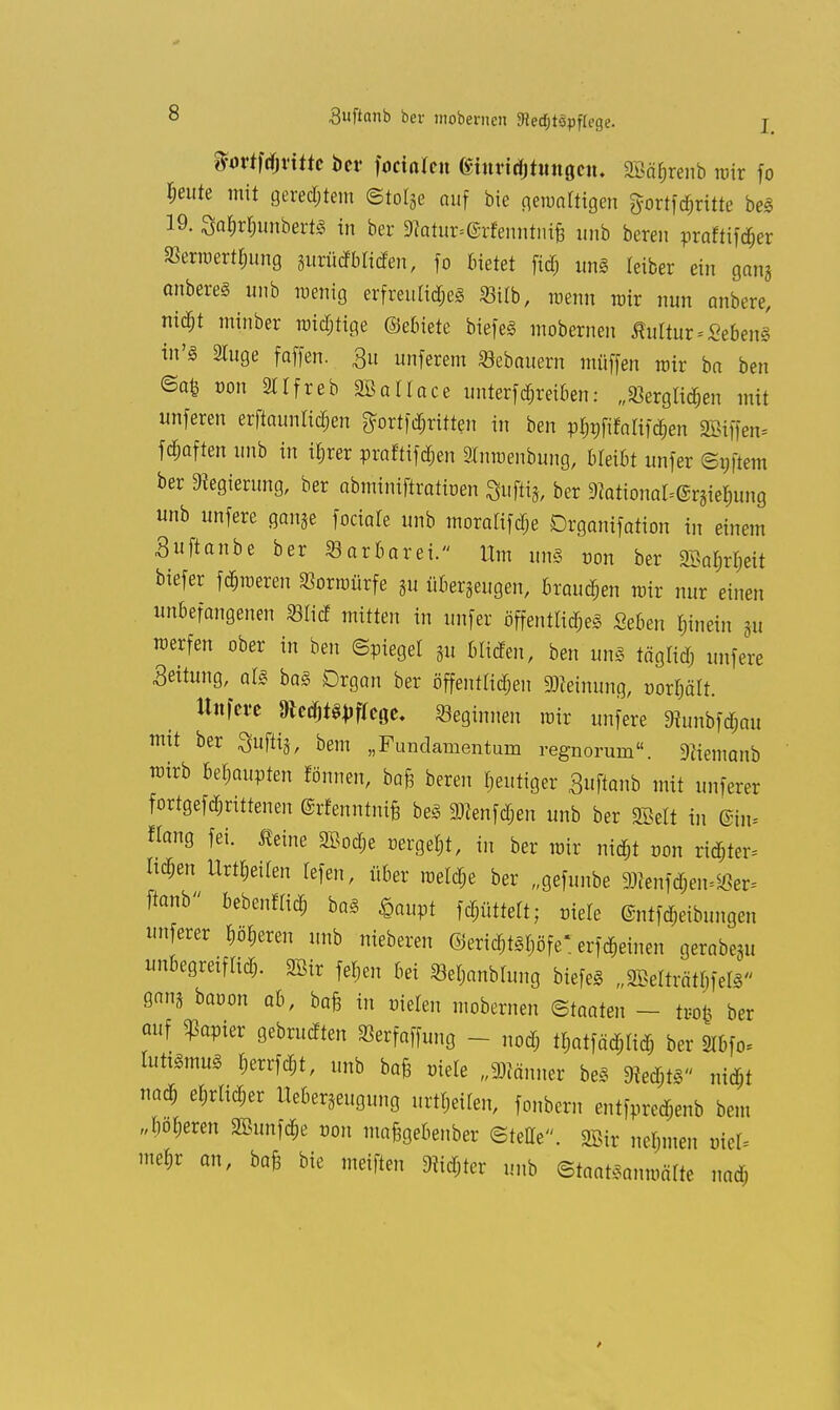 %ovtW)v\tk ber focinleu Gturidjhtngciu SBä^renb wir fo feilte mit gerechtem ©totge auf bie gewärtigen gortföritte bei 19. Sa^unbertl in ber 3tatur.@r!enntntfc inib bereu praftifäer Senoert$ung wMbliäen, fo bietet fid; unft leiber ein gan* anberel unb wenig erfreulid;el SBilb, wenn mir nun anbere, ni$t minber mistige ©ebiete biefel mobernen Kulturlebens in'Ä 2tuge foffen. £u unferem Sebouern müffen mir bo ben ©afc von 2ltfreb SBallace untertreiben: „Skrglid&en mit unferen erftaunlidjen ftortfdjritten in ben pfjnfifalifd^en 2Biffen= fd&aften unb in irjrer praftifd&cn Stnwenbung, bleibt unfer ©pftem ber Regierung, ber obminiftratioen gufty, ber 9Zational=eräiel)ung unb unfere gan5e fociale unb moralifdje Drgonifotion in einem Suftonbe ber ^Barbarei. Um unl non ber 2Bat»rl)eit biefer feieren Vorwürfe 3u überzeugen, brausen mir nur einen unbefangenen «lief mitten in unfer öffentlich «eben hinein p werfen ober in ben (Spiegel §u bilden, ben unl täglid; unfere .Seilung, all bal Organ ber öffentlichen Meinung, oorijält. Unfere »ed&tWege. beginnen mir unfere 9iunbfd;au mit ber Quftij, bem „Fundamentum regnorurn«. 9üemonb wirb Mmvten fönnen, bafe bereu gütiger Sufionb mit unfern fortgefallenen ©rfenntnifc bei gRenfd&en unb ber SBelt in ©in, tag fei. Äeine 2Bod;e »ergebt, in ber mir ni$t r>on rid;ter* Iu*en Urteilen lefen, über weld;e ber „gefunbe ^enfd;en^er= flanb bebenflid; bal <§aupt Rüttelt; niele Entfärbungen imferer leeren unb nieberen ©eri^tlljöfe* erfd&einen gerabqu imbegreiflid;. SBir fe^en bei ©e$anblung biefel „8Betatt|feÖ- gan3 baoon ab, bafe in riefen mobernen Staaten - tr-ofc ber auf kopier gebrueften Serfaffung - nod; ll;atfäd;Iid; ber 9lbfo= luttlmul r,errfd;t, unb bafe niele „Männer bei 9M;tl „i$t naä) e^rltc^er Ueberjeugung urteilen, fonbern entfpred;enb bem „botjeren 9Bunfd;e von mafegebenber ©teile. Sffiir neljmen otel- mefr an, bafe bie meiften 9?id;ter unb ©taatlanmätte na<*