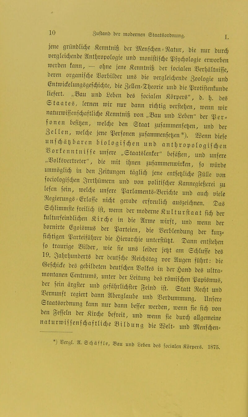 jene grünblidpe Stemm ber 2Renf<$en. Statur, bie nur burtf; t>ergleid;enbe 2lntt)roporogie unb moniflifäe ^fndjologie erworben werben tarn, - or^ne jene Äenntnifc ber fociafen 8er$ättniffe, bereu organifdje ^orbitber un§ bie üergteidjenbe Boomgie unb <Sntwidetung§gefd;id;te, bie Setten^eorie unb bie ^rotiftenfunbe liefert. „Sau unb Seben be3 fociaren ßörperS, b. be§ Staate, Temen wir nur bann richtig »erflehen, wenn wir naturiüiffenfd;afta^e ßenntnife tum „Sau unb «eben ber $er* fönen bereit, meldte ben ©toat sufammenfe|en, unb ber Selten, weldje jene ^erfonen pfammenfefeen*). SBenn biefe unfehlbaren biotogif djen unb antfjropotogiftipen »orlcnn-tniffe unfere „Staats teurer befä§en, unb unfere wSoIf8wrtreter, bie mit i&nen aufammemotrfen, fo mürbe unmöglich in ben Seitungen täglich jene entfette $flHe t-on fociologtfd;en 3rrtf)ümern unb non poUtifd^er Äannegiejjcret 5u Iefen fem, weldje unfere gtorlamentfröeridjte unb aud; r-iete S»e8terunöS*®rIaffe nid)t gerabe erfreutid; au^nen. 2>a3 ©djltmmfte freilid; ift, wenn ber moberne Sultuxftaat fidi ber fotturfeinbltd&en flirre in bie 2lrme wirft, unb wenn ber bormrte ®9otsmu8 ber Parteien, bie «erbrenbung ber tun- »igen Parteiführer bie ^terarc^ie unter». Samt entfielen fo traurige »er, wie fte un» feiber je|t am ©d«e be§ 19.^rfcinbertt ber beutle m^taa. vov 3lugen fül,rt: bie ©efd;tde be§ gebildeten beutfd&en KolM in ber £anb be§ ultra* montanen ©entrumS, unter ber Leitung be* römifdjen ^apiSmug, ber fem ärgfter unb gefährlicher £einb ift. Statt 3ied;t unb Vernunft regiert bann Aberglaube unb Seibummung. Unfere ©toattor bnung rann nur bann beffer werben, wenn fie fid; »on ben Seffern ber Äird,e befreit, unb wenn fie burd; allgemeine ^tunmffenfd;afttid)e «Übung bie gfefe unb Steifte» *) Sergt 3t. ©cfjäffie, 33«u unb SeBc» beS fociaren Äörper«. 1S75.