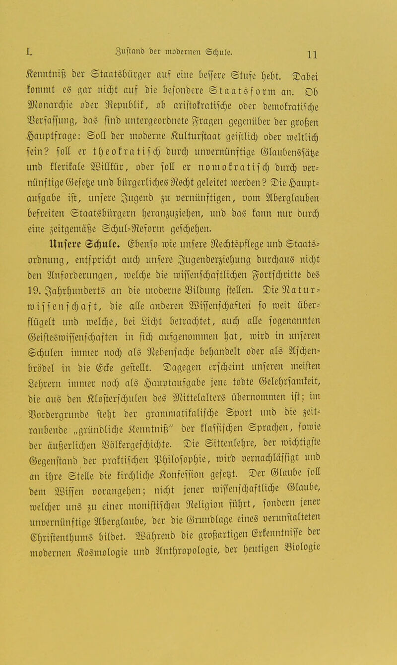 Suftcmb ber moberneu Sctjute. Äenntnife ber (Staatsbürger auf eine beffere ©tufe t;ebt. 25abei fonmit e§ gar ntc^t auf bie befonbere ©taatsfotm an. Db 3)ionard)ie ober 9?epubtif, ob ariftofrntifcfje ober bemofratifdje SSerfaffung, ba§ finb untergeorbnete fragen gegenüber ber grofeen Hauptfrage: ©oft ber moberne ^ulturftaat geiftlid; ober roetttitf) fein? foft er trjeoEratifdj' burtf; unvernünftige ©tauben3fä|e unb flerifale SBiftftir, ober foft er nomofratifet; burd) oer- minftige©efe|e unb Bürger Ii djeS 9iedt)t geleitet raerben? ©ie Haupt- aufgabe ift, unfere Qugenb ju vernünftigen, nom Aberglauben befreiten Staatsbürgern rjeranjujtefyen, unb baS fann nur burtf) eine jeitgemä^e ©d)uI=9iefotm gefdjebjen. Uttfevc Sdjule» ©benfo raie unfere SfiecbtSpflege unb ©taat£* otbnung, entfpridjt aueb unfere Qugenbergietmng burtfjauS nitfjt ben 2tnforberungen, raeltfje bie miffenftfjaftlicfjen $ortfd)ritte beS 19. ^a^rrjunberts an bie moberne SBübung fteffen. £)iesJiatur = tuiffenfdjaft, bie ade anbeten SBiffenfdjaften fo toeit übet* ftügett unb iuetct)e, bei Sidit betrachtet, aud) äße fogenannten ©eifteSraiffenfdjaften in fidfj aufgenommen l;at, rairb in unferen ©dntten immer nodj als SRebenfad^e betjanbett ober a(S 2lfd)en= bröbel in bie (Sde gefteftt. ©agegen erfdjeiut unferen meiften Sebrern immer nod; als Hauptaufgabe jene tobte ©elet)rfamt*eit, bie aus ben Mofterfdniten beS SDiittetalterS übernommen ift; im 3Sorbergrunbe ftetjt ber grammatifalifdje ©port unb bie jeit= raubenbe „grünblidje ßenntnife ber ftafftfdjen ©prägen, fotnie ber äu&erUdjen $ßölfergefd;itf)te. £>ie ©itten(ef»re, ber tt)icf)tigfte ©egenftanb ber praftifdjen ^t)ilofopf)ie, mirb uernadtfäffigt unb an ifjre ©teße bie firtfjtitfje ßonfeffion gefegt, ©er ©taube fott bem Sßiffen oorange[)en; nitfjt jener Tmffenftfjafttidje ©taube, roettfjer unS ju einer moniftiftfjen Religion füfjrt, fonbern jener unvernünftige Aberglaube, ber bie ©runbtage eines verunftatteten etjriftentbumS bilbet. 2öä§renb bie gto&artigen ©rfenntntffe bet mobetnen ßoSmotogie unb 9tntl;ropoIogie, ber heutigen Biologie