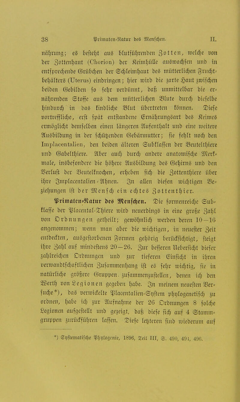 näbrnng; e§ beftctjt aus Mntfüljrenben Sotten, raeldje von ber 3otten|ant (Chorion) ber ^eiinljüUe anSroadjfeu unb in cntfpretfjenbe ©rübdjen ber Sdjleimfjant be3 mütterlichen grucfjt* bebälterä (Uterus) einbringen; bier rairb bie garte ^ant §roifd^cn beiben ©ebüben fo fetjr nerbünnt, bafj unmittelbar bie er- nätjrenben (Stoffe au§ bem müttertidjen 93(nte bnrdj biefetbe hinburd) in ba§ finbtidje Söfut übertreten fönnen. 2>iefe riortrefflitlje, erft fpät entftanbene @rnäf)rung§art be§ Reimes ermöglicht bemfelben einen längeren 2tufent(jalt unb eine weitere 2Iu§bübung in ber fdjü^enben ©ebärmutter; fie fefilt nodj ben Implacentalien, ben beiben älteren Snbftaffen ber Beuteltiere unb ©abeltbiere. 3lber audj burd) anbere anatomifdje SJJerf- ma(e, ingbefonbere bie böfiere 2lu3bilbung be§ @el;irn§ unb ben SBerluft ber SBeittelfnocben, ergeben fid; bie 3°ttentt)iere über ibre Qmplacentalien 2II;nen. ^n allen biefen miebtigen S5e= jiefjungen ift ber 9JJenfd; ein ed)te3 3oItentijier. $ßrimatcitf9tatu¥ beS äRenfdjen* 3)ie formenreidje ©ub= Haffe ber Sptacentat=^biere roirb neuerbingg in eine grofie $al)l von Drbnungen getbeiit; geroöbnlid; raerben bereit 10—IG angenommen; wenn man aber bie roidjtigen, in neuefter 3eit entbedten, auSgeftorbenen formen gebörig berüdfidjtigt, fteigt itjre 3abl auf minbeftenS 20-26. 3ur befferen Ueberfidjt biefer gatjtreidjen Drbnungen unb jur tieferen ©tnfidjt in ibren uerraanbtfdjaftlidjen 3ufammenl)ang ift e3 feljr raidjtig, fie in natürliche größere ©ruppen. gitfammenguftellen, beueu icb ben 2BerÜ) uon£egionen gegeben fjabe. Qn meinem neneften $er= fuc^e*), ba§ nerroicMte $racentatien=©t)ftem pbntogcnctifd) ju orbnen, babe kl) jur 2Iüfnabme ber 2G Drbnungen 8 fotdje Segionen aufgeftedt unb gegeigt, bafc btefe fid) auf 4 ©tamm= gruppen giirüdfüfjren raffen. SMefe regeren finb miebermn auf *) eijftemattfdje ^vtogenie, 1896, Seit III, ©. 490, 491, 496.