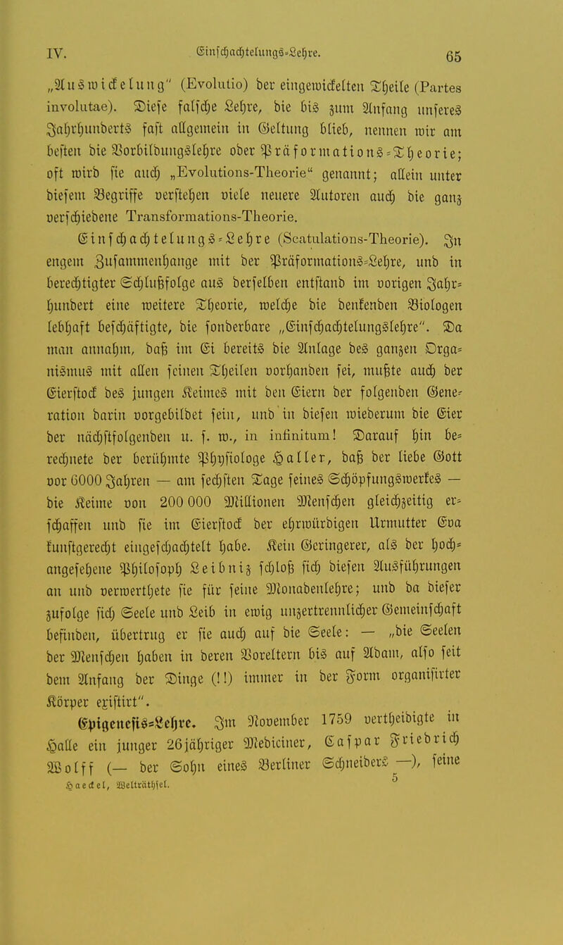 IV. ©infdjadjteliingä=2ef)re. (55 „SluSraicfetung (Evolutio) ber eingetmdelten Steile (Partes involutae). ©tefe falfdje Sefjre, bie bis jum Anfang unfereS SaijrfjunbertS faft allgemein in ©eltung Hieb, nennen mir am befien bie SBorbilbuugSlebre ober $Praformationg = £l)eorie; oft roitb fie and; „Evolutions-Theorie genannt; allein unter biefem Segriffe üerfteben fiele neuere Slutoren audj bie ganj uerfctjiebene Transforraations-Theorie. @ i n f d) a ä.) t e I u n g 3 2 e f) r e (Scatulations-Theorie). Qu engem 3u^mme,^an9e oer $ßräformationä=£el)re, unb in berechtigter (Sdjtufjfotge aus berfelben entftanb im nortgen %al)v* Rimbert eine toeitere SEljeorie, meiere bie benfenben ^Biologen lebhaft befdjäftigte, bie fonberbare „@infc^acbtelungl(ebre. 2)a man annaljm, bafj im @i bereits bie Slnlage be§ ganzen Drga* nismuS mit aßen feinen Steilen oortjanben fei, muftte aud) ber ßierftoef be§ jungen ßeimeS mit beu Siern ber folgenben (Gene- ration barin norgebilbet fein, unb in biefen roieberum bie @ier ber näd;ftfolgenben u. f. tt>., in infinitum! SDarauf f)tn be* regnete ber berühmte ^bi;ftologe Kaller, bafc ber liebe ©ott oor 6000 Sauren — am felften Sage feines ©djöpfungSraerfeS — bie ßeiine »ort 200 000 3Wittionen 3ttenfd&en gleichzeitig er* ft^affen unb fie im ©ierftod ber eljrraürbigeu Urmuttcr @oa funftgeredjt etugefd)ad)tett habe. Äei» (Geringerer, als ber hod> angefeilte ^bilofor-b Seibntg fdjlofe fiel) biefen 2luSfübrungen an unb »ertuertljete fie für feine SRonabenlebre; unb ba biefer jufolge fid) (Seele unb Seib in etutg un§ertrennlic§er ©emetnfdjaft befiuben, übertrug er fie aud; auf bie Seele: — „bie Seelen ber 2Jienfd;eu haben in beren SSorettern bis auf 2Ibam, alfo feit beut Anfang ber ©inge (!!) immer in ber ftorm organifirter Körper egtftirt. (Sjngencfi^efjt'e, 3m Dlooember 1759 uertheibigte in £alle ein junger 26jähriger »iciner, Gafpar $ rieb rieb SBotff (— ber (Sohn eines berliner <Sd;neiber£ —), feine §aectet, 28elträtf)ie£. ^