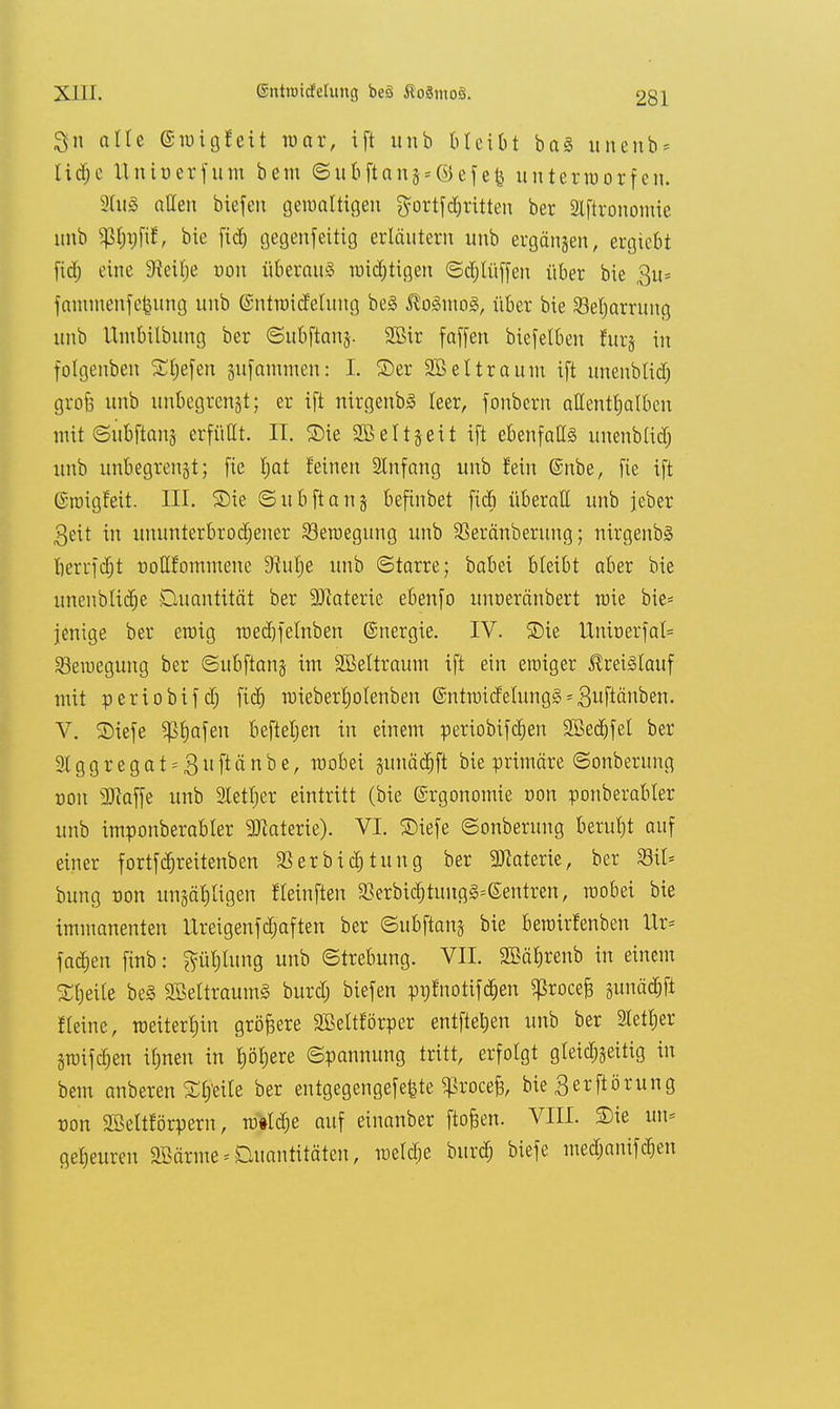 alle (Sroigfett war, ift unb bleibt ba§ unenb* lid;e Unioerfunt bem <Subftang = ©efe£ unterworfen. 3tu8 allen biefen gewaltigen gortfdritten ber 21ftrononiic unb $lrafir\ bie fid) gegenfeitig erläutern unb ergangen, ergiebt ftdj eine 3^ei£)e oon überaus wichtigen Sdjtüffen über bie $u* fanunenfefenng unb ©ntroidelung be§ $o<3mo3, über bie Beharrung unb Utubilbung ber ©ubftanj. SBir faffen biefelben fttrg in folgenben Siefen gufammen: I. ©er 2Bel träum ift unenblid) grofe unb unbegrengt; er ift nirgenbS leer, fonbern allenthalben mit Subftang erfüllt. II. 2)ie Sßettgeit ift ebenfalls unenblid) unb unbegrenzt; fie tjat feinen Anfang unb fein @nbe, fie ift (S-iuigfeit. III. SDie Subftang befinbet ficb überall unb jeber 3eit in ununterbrochener Bewegung unb SBeränberung; nirgenbS tjerrfd^t ooQfommene Siulje unb «Starre; babei bleibt aber bie unenblidje Buantität ber 9Jtaterie ebenfo unoeränbert wie bie* jenige ber etoig wedjfelnben ©nergie. IV. 2)ie UnioerfaI= 23eroegung ber Subftang im SBeltraum ift ein eroiger Kreislauf mit periobifd) fiel) roieberl)olenben @ntroidelung3 = Stauben. V. S)iefe ^Ijafen befielen in einem periobifetjen 2Bed)fel ber Slggregat^Suftänbe, roobei gunächft bie primäre Sonberung oon 3Jiaffe unb Stetiger eintritt (bie ©rgonomie oon ponberabler unb imponberabler Materie). VI. ©iefe Sonberung beruht auf einer fortfdjreitenben 23 er biet) tun g ber Materie, ber 23il* bung oon ungäl)ligen f (einfielt 93erbidjtung§=@entren, roobei bie immanenten ilreigenfdjaften ber Subftang bie beroirfenben Itr* fachen finb: phtung unb (Strebung. VII. SBäfjrenb in einem Sljeile be§ SBettraumä burdj biefen pntnotifdjen ^rocei gunäc&fi fleine, weiterhin größere SBeltförper entfielen unb ber Stether Stüifcfjen itjnen in ho>re Spannung tritt, erfolgt gleichseitig in bem anberen Slj'eile ber entgegengefefete ^rocefs, bie Berftörung oon 2Öeltförpern, rotfdje auf einanber ftofcen. VIII. SDie un* geheuren SMrme * Quantitäten, meldje burch biefe medjanifdjen