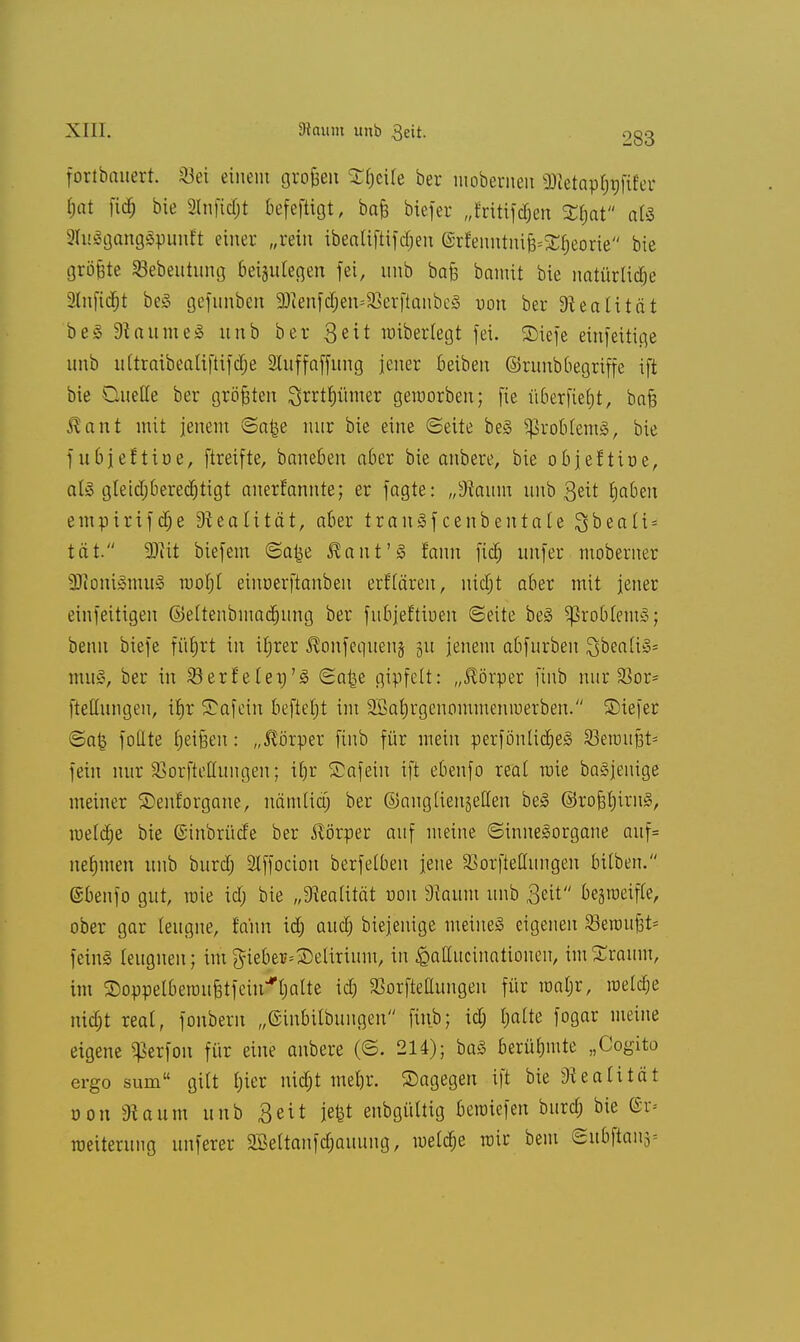 XIII. SHaum unb 3eit. o§3 fortbauert. Söei einein grofcen Steile ber mobernen 2Retap§$jtfer hat fid) bie 2ln|tcf)t befefiigt, ba& biefer „frtttfd&en Zfyat aU 9IuSgang3:punft einer „rein ibeatiftifc^en erfenntni^Sfieorie bie größte Sebeutung beizulegen fei, unb bafe bamit bie natürliche 2lnfid)t beS gefunben 2)ienfd;en=23crfianbeS von ber Realität beS Raumes unb ber 3«it raiberlegt fei. SDiefe einfeitige unb ultraibealiftifdje Sluffaffung jener Beiben ©raubbegriffe ift bie Quelle ber gröfjten ^rrtfjümer geworben; fie überfielt, bafc Äant mit jenem (Sa^e nur bie eine (Seite beS Problems, bie f ubjeftioe, ftreifte, baneben aber bie anbere, bie objehioe, als gteief;berechtigt anerfannte; er fagte: „9?aum unb Seit haben empirifche Dieatität, aber trauSfcenbentäte $beali = tat. Wät biefem Saije Baut'S !ann fiel) imfer moberncr SJtoniSmuS rooljl einoerftanbeu erklären, nicht aber mit jener einfeitigen ©eltenbmachung ber fubjeftioen (Seite beS Problems; beim biefe führt in iljrer $onfequeu§ 51t jenem abfurben £;bea(is= muS, ber in SBerfelen'S Sa£e gipfelt: „Körper finb nur 33or* ftellungen, ihr Safein befiehl im äßahrgenommeniuerben. ©iefer Sa£ fotlte heißen: „Körper finb für mein perfönlidjeS Söeraufct* fein nur SSorfteÜungen; ihr Safein ift ebenfo real raie baSjenige meiner Senforgane, nämlia) ber ©auglienjelten beS ©rofchirnS, raeldje bie (Sinbrücfe ber Körper auf meine Sinnesorgane auf= nehmen unb burdj 2lffocion berfelben jene SSorfteHungen bitben. ©benfo gut, raie icT; bie „Realität oon 9iaum unb Seit bejraeifle, ober gar leugne, fa'nn id; auch biejenige meines eigenen Seroufjt* feinS leugnen; imgieber=delirium, in £aüucinationeu, imSraum, im S)oppelberauBtfeinJfhalte id) SBorftettungen für raaljr, raetdje nidjt real, fonbern „ßinbilbungen finb; id; halte fogar meine eigene ^erfon für eine anbere (©. 214); baS berühmte „Cogito ergo sum  gilt hier nicht mehr, ©agegen ift bie Realität oott «Raum unb Seit je|t enbgültig beraiefen burch bie (Bv- raeiterung unferer SMtanfdjauung, welche rair bem Subftaii3=