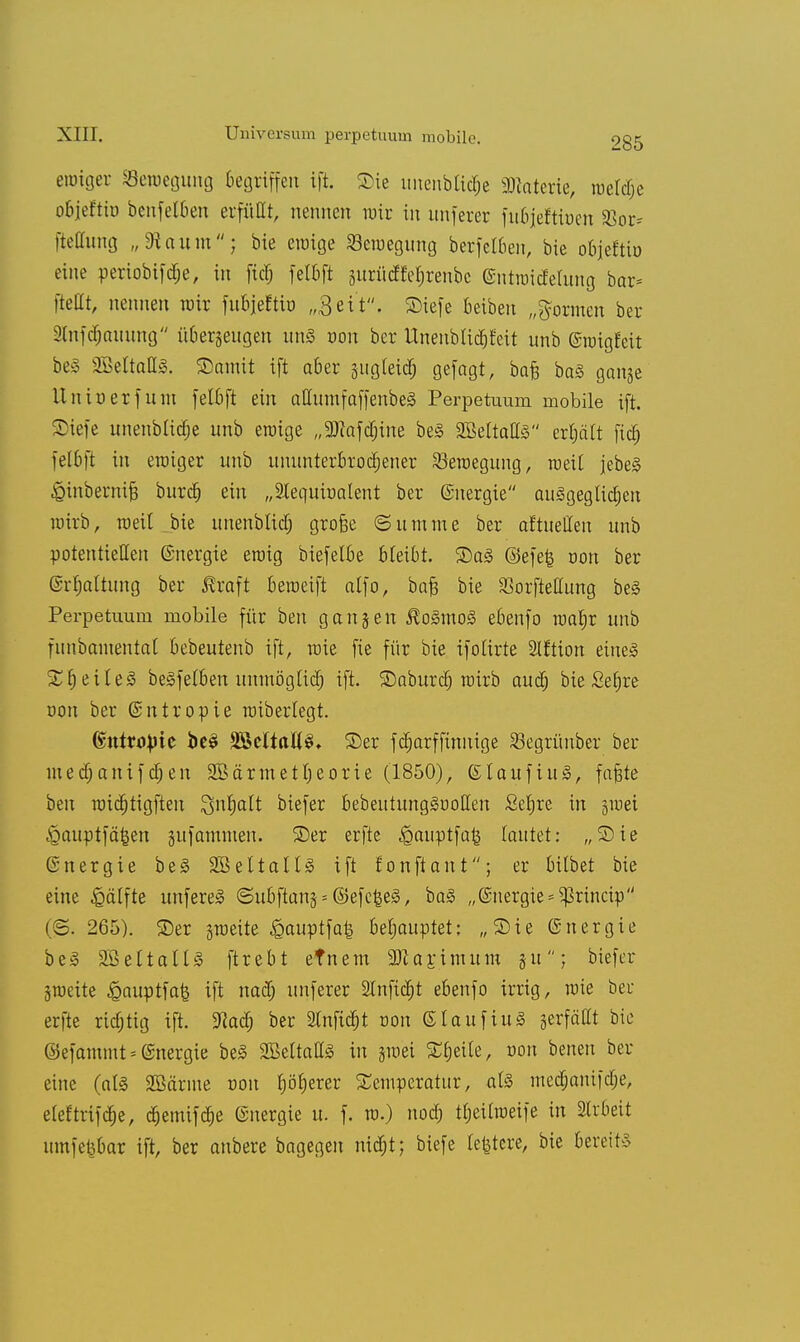 eroiger ^Bewegung Begriffen ift. Sie unenbtid;e Materie, roeldje objeftio benfelben erfüllt, nennen wir in nnferer fuBjeftioen 23or- fteCtung „3iaiim; bie eraige ^Bewegung berfetben, bie objeftio eine periobifdje, in fiel; felbft äitrücffehrenbc (Sntroidelung bar* ftetlt, nennen wir fubjeftb „3eit. Siefe beibeu „formen ber iXnfc^nmmg überzeugen unä von ber Unenblidjtat unb ©roigfeit be§ 2BeltaU3. £>amit ift aber äitgleid) gefagt, ba£ ba§ ganje Unir-erfum felbft ein attumfaffenbeS Perpetuum mobile ift. Tiefe unenblidie unb eroige „2flafcf)ine be§ SBeltattg erhält fidj felbft in eroiger unb ununterbrochener Seroegung, roeil jebeä ^inbernifj burefj ein „Slequinalent ber ©nergie ausgeglichen roirb, roeil bie imenblich grofse (Summe ber aftuellen unb potentiellen ©nergie eroig biefelbe bleibt. S5a§ @efe| tron ber (Srfjaltung ber $raft beroeift alfo, bafc bie Sßorftellung be§ Perpetuum mobile für ben ganjen $o3mo3 ebenfo roafjr unb fnnbaiuentat bebeutenb ift, roie fie für bie ifolirte Slftion eiue3 %^ile§ beSfelben unmöglich ift. SDaburcf) roirb auch bie Setjre non ber ©ntropie roiberlegt. ©ntroVic beS %&tltalt§. ©er fcharffinnige Segrünber ber inedjanifdjen 2Bärtnett)eorie (1850), ßlaufiuä, fa§te ben roichtigften Inhalt biefer bebentungSoollen £ef)re in §roei ^auptfä|en §ufamnten. SDer erfte ^auptfa^ tautet: „Sie (rnergie be3 28eltallj§ ift fonftant; er bilbet bie eine Hälfte unfereS ©ubftans = ©efc&e3, ba§ „©nergie^rineip (©. 265). 25er groeite £auptfa| behauptet: „Sie (Energie be3 SBeltallS ftrebt efnem 9ttarjmum §u; biefer groeite ^auptfa^ ift nadj unferer Stnftdfjt ebenfo irrig, roie beu erfte richtig ift. M) ber 2tnfidtjt oon (5laufiu3 jerfäCt bie ©efammt = Energie be3 SBeltaltS in jroei Steile, oon benen ber eine (aU SBärme r>on hö^erer Temperatur, al§ medjanifche, eleftrifche, cf)emifcr;e ©nergie u. f. ro.) nod; tfjeitroeife in Slrbeit uinfefebar ift, ber anbere bagegen nid;t; biefe teuere, bie bereit?