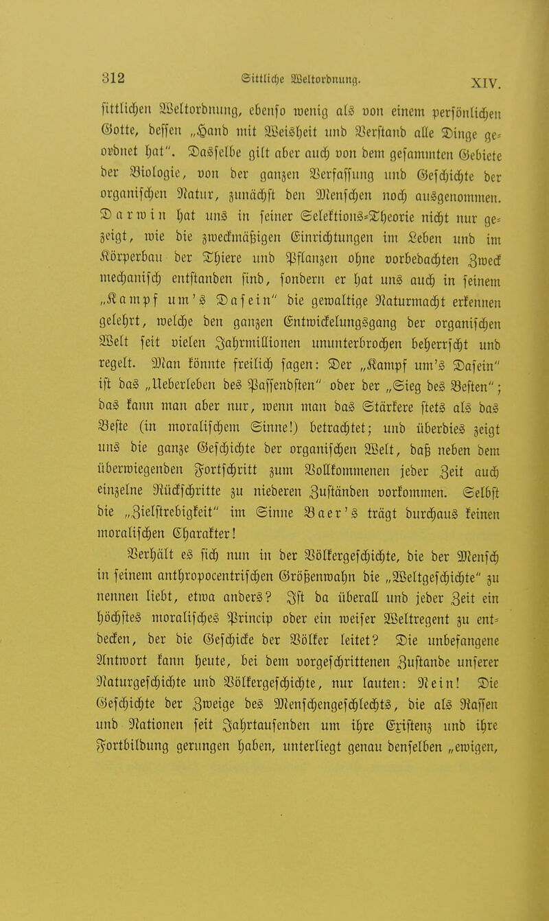 XIV. fittlitfjen äBeltorbmmg, ebenfo wenig als oou einem perfönlidjen ©otte, beffen „£anb mit 9Bei3f)eit nnb SBerftanb alle ©inge ge= orbiiet l)at. ©aSfelbe gilt aber auäf; von bem gefammten ©ebiete ber Biologie, von ber gongen SBerfaffung nnb ©efd)id)te ber organifd;en Statur, junädjft ben 9Jtenfdjen nod) ausgenommen, ©armin l;at uns in feiner ©eleftionS*£f)eorie nid^t nur ge= geigt, mie bie gwedmäfngen ©inridjtungen im Seben nnb im Körperbau ber Spiere nnb ^flangen of)ne oorbebadjten $metf medjanifd; entftanben finb, fonbern er l)at uns aud) in feinem „ßampf um'S ©afein bie gewaltige ÜRaturmad&t erfennen gelehrt, weldje ben gangen ©ntwicMungSgang ber organifdjen SBelt feit oielen ^afjrmißionen ununterbrochen beljerrfdjt unb regelt, man fönnte freiließ fagen: ©er „Äompf um'S ©afein ift baS „Ueberleben beS ^affenbften ober ber „(Sieg beS heften; baS fann man aber nur, roenn man baS ©tärfere ftetS als baS SBefte (in moralifeljem ©inne!) betrachtet; unb überbieS geigt uns bie gange ©efd)ic£)te ber organifdjen SBelt, ba§ neben bem überwiegenben gortfdjritt gum Mfommenen jeber 3eit aud) eingelne Dfticffdjritte gu nieberen Suftänben oorfommen. ©elbft bie „ßielflrebigfeit im ©inne öaer'S trägt burdjauS feinen moralifdjen (Srjarafter! 33erf)ält eS fidj nun in ber 33ötfergefd)id)te, bie ber 2Renfd& in feinem antfiropocentrifcfjen ©rb&enmafm bie „2Beltgefdjidjte gu nennen liebt, etwa anberS? Qft ba überall unb jeher 3eit ein fjödjfteS moralifdjeS $rincip ober ein weif er Sßeltregent gu ent= beören, ber bie ©efdjide ber Golfer leitet? ©ie unbefangene Antwort fann tjeute, bei bem oorgefdjrittenen ^uftanbe unferer 9laturgefd;id)te unb $ölfergefcfrid)te, nur lauten: 9? ein! ©ie ©efdjidjte ber Steige beS 9Jfenfd;engefd)ledjtS, bie als Waffen unb Nationen feit Qafirtaufenben um it)re @£ifteng unb tfjre ftortbilbung gerungen tjaben, unterliegt genau benfelben „ewigen,