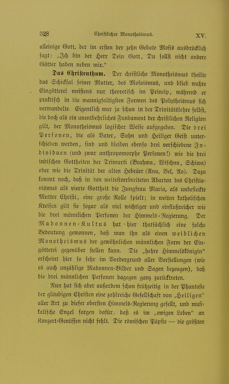 affeinige ©ott, ber im erften ber jet;n ©ebote SNofiS attSbrücfHch faßt: „3dj bin ber &err SDein ©Ott, Du foUft nicht anbere ©ötter haben neben mir. SttS (S$tifMj)ttttu 2)cr djriftliche Monotheismus feilte baS ©djitffal feiner Butter, beS 9J?ofaiSmuS, nnb blieb wahre (Singötterei meiftenS nur ttjeoretifd; im gkineip, währenb er praftifefj in bie mannigfaltigften formen be§ ^olutheiSmuS fid; oermanbelte. eigentlich mar ja fd;on in ber £rinitätslef)re felbft, bie boef) als ein unentbehrliches $unbament ber cfjriftlidjen Religion gilt, ber Monotheismus logifcher üffieife aufgegeben, SHe brei ^erfonen, bie als Skier, ©o$n unb ^eiliger ©eift unter* fRieben werben, finb unb bleiben ebenfo brei oerfchiebene $n = binibuen (unb ^war anthropomorphe Sßerfonen!) wie bie brei inbifd&en ©ottheiten ber SErimurti (Srahma, 2Bifd)nu, ©chiwa) ober wie bie SErinität ber alten Hebräer (2lnu, S3el, 2lo). Stojit f'omrnt nod;, ba§ in ben meiteftoerbreiteten Abarten beS <S£)riftia= niSmuS als nierte ©ottheit bie Jungfrau Maria, als unbeflecfte Mutter ©grifft, eine große 9toHe fpielt; in weiten fai$olifd&en Greifen gilt fie fogar als niel wichtiger unb einflußreicher wie bie brei männlichen ^erfonen ber Rimmels Regierung, ©er M a b o n n e n = £ u 11 u S hat hier tt)atfäd)lich eine fold;e S3ebeutimg gewonnen, baß man ihn als einen weiblichen Monotheismus ber gewöhnlichen männlichen gorm ber @in= götterei gegenüber fteffen fann. 2)ie „hehre £immelSfonigin erfcheint hier fo feljr im SBorbergronb affer SBorfteffungen (wie eS auch unzählige Mabonnen=33ilber unb ©agen bezeugen), baß bie brei männlichen ^erfonen bagegen ganj jurücftreten. 9?un hat [ich aber außerbem fd;on frühzeitig in ber «ßhantafie ber gläubigen ©hriften eine gahlrciche ©efefffchaft von „£ ei Ii gen affer SIrt gu biefer oberften ^immelS^egierung gefeilt, unb ntuft* falifche @ngel forgen bafür, baß es im „ewigen Seben an $onsert=©enüffen nicht fehlt, ©ie römifchen köpfte — bie größten