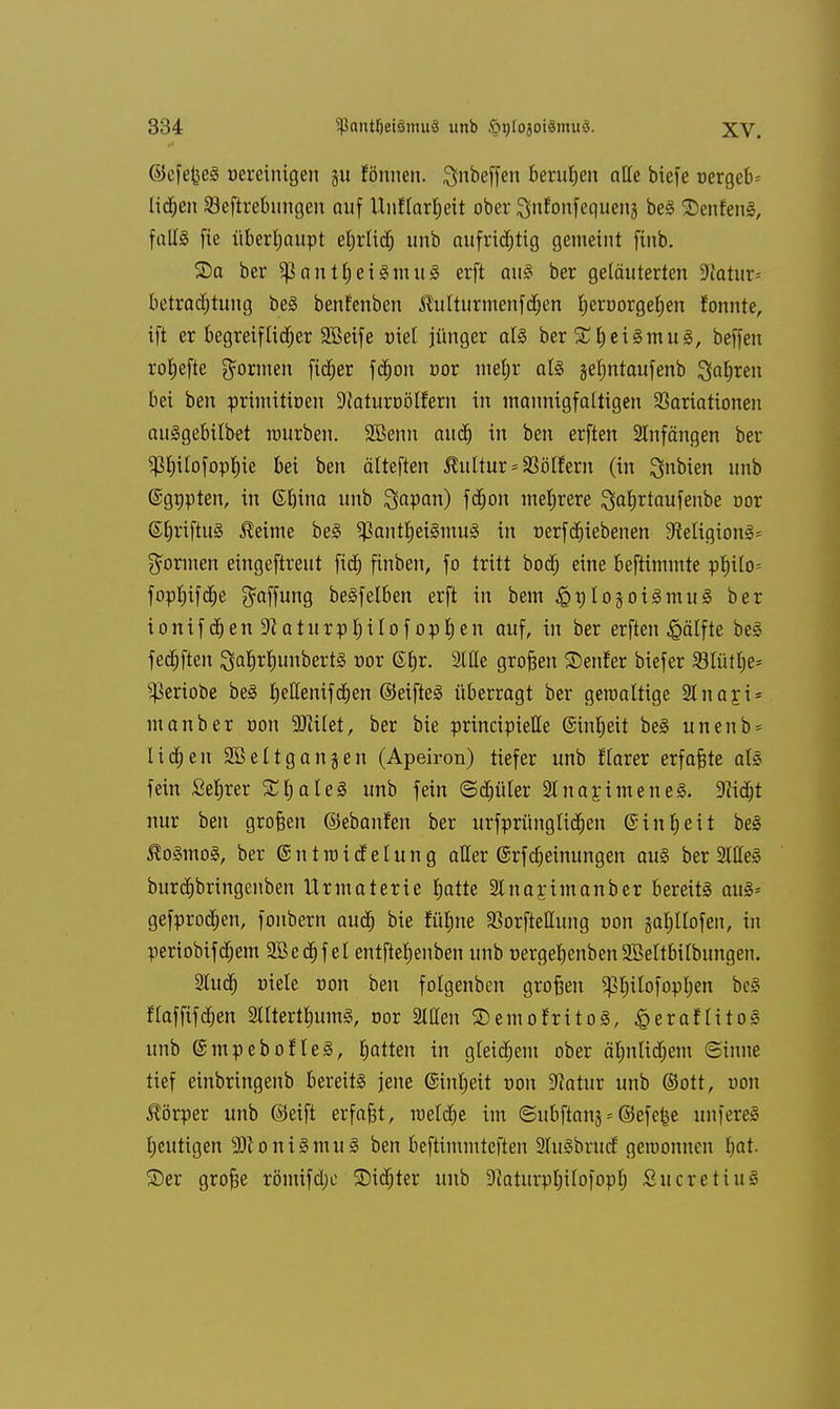 ©cfefoeS Bereinigen ju fönnen. Qnbcffen berufen alle btefe nergeb= lid)en Seftrebungen auf Unflarfyeit ober Snfonfequenj beS SenfenS, fall§ fie überhaupt eljrlidj unb aufridjttg gemeint finb. ©a ber SßantljeiSmuS erft auS ber geläuterten 9Jatur= betradjtung beS benfenben 5Mturmenfdjen fyerüorgefjen fonnte, ift er begreiftid^er 3Beife oiet jünger als ber £l)eiSmuS, beffen rofjefte gönnen fixier ftfjou nor metjr als jeljntaufenb $af)ren bei ben primitioen 9iaturnölfern in mannigfaltigen Variationen auSgebilbet mürben. SBenn aud) in ben erften Anfängen ber $l)ilofopI)ie bei ben älteften Kultur * Golfern (in $nbten unb ©gnpten, in 6l)ina unb Sap<*n) fdjon mehrere S^rtaufenbe r>or SljriftuS JMme beS $antt)eiSmuS in nerfd)iebenen 9MigionS= gönnen eingeftreut ftd) finben, fo tritt bod; eine beftimmte pf)ilo= fopljifdje gaffung beSfelben erft in bem ^plo^oiSmuS ber ionif d>en 9?aturpt)tlof optyen auf, in ber erften £älfte beS felften 3aJ)rf)unbertS cor ßljr. 2lHe großen ©enfer biefer S3tütf)e= ^eriobe beS Ijellenifdien ©eifteS überragt ber geraaltige StnarJ* man ber non 9Jii(et, ber bie principielle ©inljeit beS unenb* lidjen Sßeltganjen (Apeiron) tiefer unb flarer erfaßte als fein Seljrer SljateS unb fein (Sdjüler StnajimeneS. Sftdjt nur ben großen ©ebaufen ber urfprünglidjen ©inljeit beS ®oSmoS, ber ©ntraidelung aller @rfMeinungen aus ber 2lHeS burdjbringenben Urmaterte |atte Sttnarjmanber bereits aus* gefprodjen, fonbern aud) bie fü^ne Vorftettung von jaljllofen, in periobifd;em SBedjfel entftetjenben unb nergebenben SBeltbitbungen. 2Iud) »tele non ben folgenben großen ^ilofopljen beS flaffifd)en StltertfmmS, oor 2Wen SDemofritoS, £eraflitoS unb (SmpeboHeS, Ratten in gleichem ober äljnlidjem (Sinne tief einbringenb bereits jene (Sinljeit t>on 9?atur unb ©ort, von Körper unb ©eift erfaßt, meldte im ©ubftanj*©efefce unfereS Ijeutigen -DloniSmuS ben beftimmteften 2luSbrud geroonncn f»at. ©er große römifdjc £)id)ter unb Diaturpbilofopf) SucretiuS