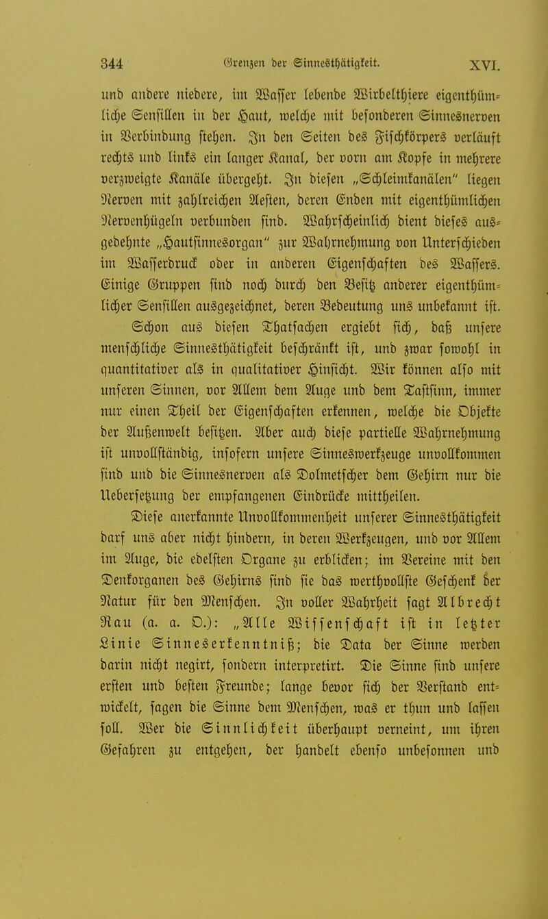 unb anbere niebere, im 3Baffer lebenbe SBirbettljiere eigcntf)üm= lid^e ©enfißen in ber £aut, tt>eldf;e mit befonberen ©innegneröen in SBerbinbung fielen. %n ben ©eiten beä gifd)förper3 oerläuft rechts unb linfö ein langer $anat, ber uorn am $opfe in mehrere oetgraeigte Kanäle übergebt, Sit biefen „©djleiml;analen Hegen •fteroen mit gaJjtreid^en tieften, beren @nben mit eigentümlichen 9teroenl;ügeln nerbunben finb. SBaJjrfd^eintid^ bient biefeS au§= gebeulte „^autfinneSorgan jur 2Bal)tneIjmung oon Unterfdjieben im SBafferbrucf ober in anbeten @igenfcf)aften be§ Sßaffetl. ©inige ©ruppen finb nocfj burdj ben $8efi£ anbetet eigentJ)üm= lieber ©enfillen ausgezeichnet, beten Sebeutung unl unbefannt ifi ©djon au<o biefen Süfjatfacfjen etgiebt ftdj, bafj unfete menfdjlidje ©innegtfjätigteit befäjränft ift, unb jroat foroofjl in quantitativer als in quatitatioer £>inftdjt. 2Bir fönnen alfo mit unferen ©innen, oot SWem bem 2Iuge unb bem £aftfinn, immet nut einen SHjeil bet ©igenfe^aften ernennen, meiere bie Dbjefte bet Slufeenraelt befi^en. 2lber aud; biefe partielle SBaljrnefimung ift unüottftänbig, infofem unfere ©inneSraerfjeuge unüoflfommen finb unb bie ©innelneroen als ©olmetfcfjer bem ©ef)itn nut bie Ueberfe^ung bet empfangenen ©inbrütfe mitreiten. ©iefe anetf'annte UnooUfommen|eit unfetet ©inne3tl)ätigfeit batf uns abet nid&t Ijinbern, in beten Sßerfgeugen, unb cor 2lHem im 2luge, bie ebelften Dtgane gu erblicfen; im Vereine mit ben ©eufotganen beS ©et)itn§ finb fie baS roertfmollfte ©eftt)enf oet Dlatur für ben Sflenftfien. 3n üotter SBaJjrJjett fagt 211breast 9tau (a. a. D.): „2tlle 9Biffenf«$aft ift in lefcter Sinie ©inneSerf enntnifs; bie 2)ata ber ©inne merben barin nidjt negirt, fonbem interpretirt. SDie ©inne finb unfere erften unb beften $reunbe; lange benor ftd) ber 93erftanb ent= nudelt, fagen bie ©inne bem Sflenfdjen, roa§ er tfjun unb taffen foH. Sßer bie ©innlicfjf eit überhaupt nerneint, um iljren ©efafjren §u entgegen, ber Ijanbelt ebenfo unbefonnen unb