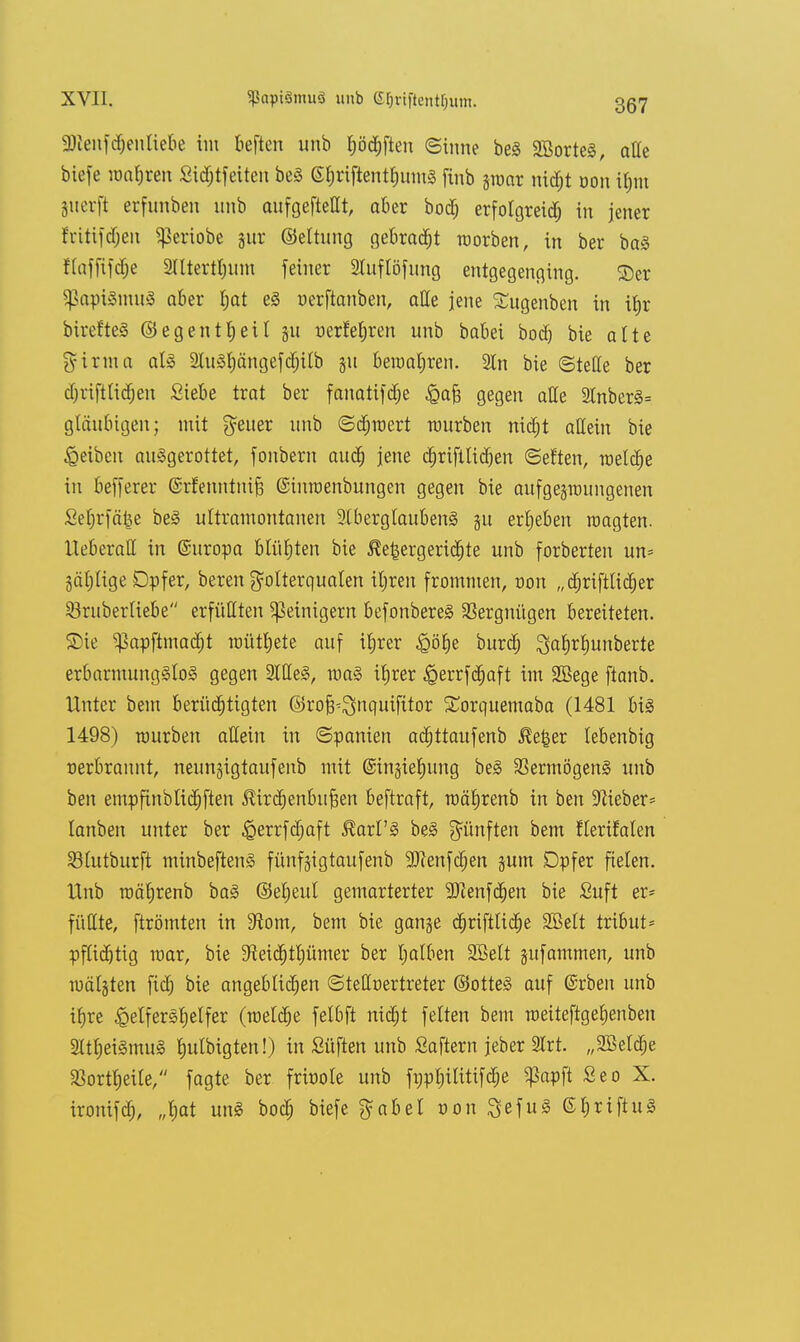 aKenfdjenliebe im tieften unb ^öd^ften ©inne be§ SöorteS, alle biefe maljren Sid;tfeiten beS GfjriftentfnuuS finb groar nidjt üou iljm gnerft erfunben unb aufgeteilt, aber botf; erfolgreich in jener fritifdjen ^ertobe gur ©eltung gebraut morben, in ber baS flaffifdje 2llterttnim feiner 2Iuflöfung entgegenging. ©er ^apiSmuS aber l;at eS uerftanben, alle jene Satgenben in it>r birefteS ©egentljeil gu nerfeljren unb babei bod) bie alte girma als 2luSl;ängefdjilb gu beroaljren. 3ln bie ©teile ber djriftlidjen Siebe trat ber fanatifdje ^afe gegen alle 2tnberS= gläubigen; mit Reiter unb ©djmert mürben nid)t allein bie Reiben ausgerottet, fonbern aud) jene djriftlidjen ©el'ten, meldje in befferer ©rfenntnijä ©inroenbungen gegen bie aufgegroungenen Set;rfä|e beS ultramontanen SlberglaubenS gu ergeben raagten. Ueberall in ©uropa blühten bie $et5ergerid;te unb forberten un* 3ät)üge Dpfer, bereu Folterqualen iljren frommen, von „djrifttidjer Srtiberliebe erfüllten Reinigern befonbereS Vergnügen bereiteten. Sie $apftmad)t roütfyete auf ifjrer «^öfje burdj $ab>l)unberte erbarmungslos gegen 2ltle§, roaS tt)rer ^errfdjaft im Söege ftanb. Unter bein berüchtigten ©ro^^nquifitor £orquemaba (1481 bis 1498) mürben allein in ©panien adjttaufenb $e£er lebenbig verbrannt, neungigtaufenb mit ©ingielmng beS Vermögens unb ben empfinblidjften JUrdjenbufjen beftraft, roäfjrenb in ben lieber* lanben unter ber ^errfdjaft J^arl'S beS fünften bem flerifalen Slutburft minbeftenS fünfgigtaufenb -IRenfcljen gum Dpfer fielen. Unb roäljrenb baS ©eljeul gemarterter 9JZenfd)en bie Suft er* füllte, ftrömten in 3^om, bem bie gange djriftlidje 2Belt tribut= pflidjtig mar, bie ^eid)tl)ümer ber tjalben Söett gufammen, unb mälgten fiel) bie angeblichen ©teOfoertreter ©otteS auf ©rben unb ifjre Helfershelfer (meldje felbft nid)t feiten bem raetteftgeljenbeu SKt^eiSmuS Imlbigten!) in Süften unb Saftern jeber 2lrt. „2Beld;e $ortb>ite, fagte ber frbole unb fppljilitifclje $apft Seo X. ironifd), „l)at unS bodj biefe $abel von QefuS ©IjrtftuS