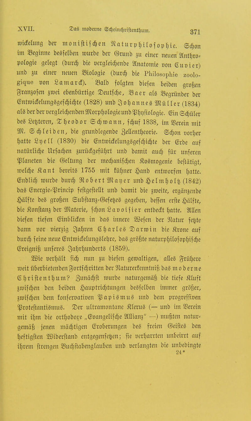 roicMung ber moniftifchen 9iaturphil0f0pt;ic. ©djon im Seginue beSfelben mürbe ber ©runb 31t einer neuen Stnthro* potogie gelegt (burdj bie uergleidjenbe SCnatomie von Guoier) unb 51t einer neuen Biologie (burdj bie Philosophie zoolo- gique non S omarc!). Salb folgten biefen beiben großen ftranjofen sroei ebenbürtige SDeutfdje, 23aer als Segrttnber ber (imtroidelungSgefchidjte (1828) unb 3o&anne3 2Jtütler (1834) als ber beroergleid)enben93iorpbologieunb^bi;fiotogie. ©in (Stüter beS Sedieren, Sheobor ©djroann, fchuf 1838, im herein mit ©bleiben, bie grunbtegenbe 3ettentl;eorie. Sdron vorher hatte St)eil (1830) bie SntroidelungSgefchichte ber @rbe auf natürliche Urfadjen §urücfgeführt unb bomit aud; für unferen Planeten bie ©eltung ber mechanifchen ßoSmogenie beftätigt, meiere $ant bereits 1755 mit fühner £anb entworfen hatte, ©üblich rourbc burdj üftobertSJtaijer unb £elm$olfc (1842) baS ©nergie^rineip feftgeftellt unb bamit bie jroeite, crgänjenbe £älfte beS großen ©ubftans*©efefee3 gegeben, beffen erfte £älfte, bie ßonflanj ber Materie, fdjon Sanoifier entbedt batte. Sitten biefen tiefen ©inbliden in baS innere äßefen ber Statur fefcte bann vor üierjig Sauren ©IjarleS SDarroin bie Jerone auf burdj feine neue ©ntroidelungSlebre, baS größte naturphilofophifdje ©reigniß unfereS ^al)rljunbert§ (1859). 2£ie verhält fid) nun ju biefen gewaltigen, alles frühere roeit überbietenben gvrtfdjritten ber üftaturetfenntniß baS moberne ©Griftentb.um? 3unäd;ft rourbe naturgemäß bie tiefe $luft §roifcben ben beiben ^auptrid;tungen beSfelben immer größer, jroifchen bem fonfervativen ^apiSmuS unb bem progrefftoen SßroteftantiSmuS. ©er ultramontane Klerus (— unb im herein mit ihm bie orthoboj:e „©vangelifdje 2Wian§ —) mußten natura gemäß jenen mächtigen ©roberungen beS freien ©eifteS ben Ijeftigften 2Biberftanb entgegenfefcen; fie verharrten unbeirrt auf ihrem ftrengen Sudjftabenglauben unb verlangten bie unbebingte