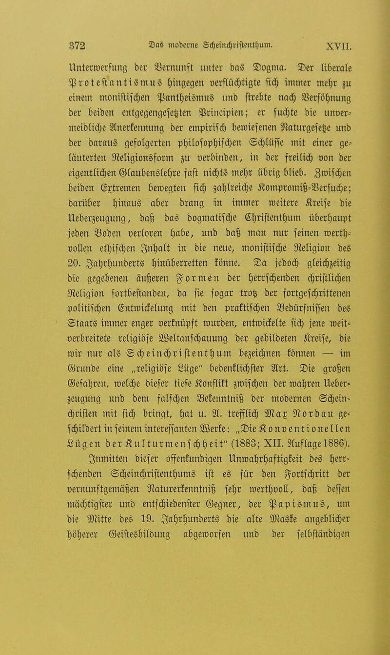 Unterwerfung her Vernunft unter baä SDogma. SDer ti6craCe ^roteftantilmuä hingegen t>erflüd)tigte ftdj immer meljr ju einem moniftifdjen ^antljeiämul unb ftrebte nacf) SBerföfjnung ber beiben entgegengefc^ten ^rinctpien; er fucfjte bie unoer= meiblidje Stnerfennung ber empirifdj beroiefenen 3^aturge[e^e unb ber baraul gefolgerten pljilofopf)ifcf)en ©djlüffe mit einer ge= läuterten SRettgion^form §u nerbinben, in ber freilief) mm ber eigentlichen ©laubenllefjre faft nichts metjr übrig blieb. 3roif<fjen beiben ©ftremen bewegten fiel; jaljtreicfje J^ompromifcSSerfuclje; barüber fjinaul aber brang in immer weitere Greife bie lleber§eugung, baft ba§ bogmatifdje ©fjriftentlium überhaupt jeben $oben nerloren Ijabe, unb bafj man nur feinen roertb^ »ollen etljifcfjcn 3n|alt in bie neue, moniftifcfie Religion bei 20. ^atirljunbertl tjinüberretten fönne. ©a jeboefj gleichzeitig bie gegebenen äußeren formen ber fjerrfcfjenben cfjriftlicfjen Religion fortbeftanben, ba fie fogar trofc ber fortgefdjrittenen politifcfjen ©ntroicfelung mit ben praftifcfjen 33ebürfniffen bei (Staatl immer enger nerfnüpft mürben, entroicfelte fidj jene roeit* nerbreitete religiöfe Sßeltanfdjauung ber gebilbeten Greife, bie wir nur all <S dj eincfjriftentljum begeicljnen fönnen — im ©runbe eine „religiöfe Süge bebenflicfjfter 2lrt. S)ie großen ©efaljren, meldje biefer tiefe ^onflift jwifdjen ber wafjren lieber* jeugung unb beut falfcfjen SBef'enntnifj ber mobernen ©cfjein* cfjriften mit ftdj bringt, fjat u. 21. treffltd) SSRa^ Zorbau ge= fcfjilbert in feinem intereffanten SBerfe: „3Me ^onoentionellen Sügen ber Äutturmcnf d&fcett (1883; XII. Auflage 1886). inmitten biefer offenfunbigen llnwaljrljaftigMt bei £)err= fcf)enben ©cfjeindjriftentfjuml ift el für ben gortfdjritt ber üernunftgemäfeen 9kturerfenntni§ fetjr roertfjüotl, bafj beffen mädjtigfter unb entfdjiebenfter ©egner, ber $ap ilmul, um bie Glitte bei 19. galjrliunbertl bie alte 9)?alfe angeblicher fjölierer ©eiftelbilbung abgeworfen unb ber felbftänbigen