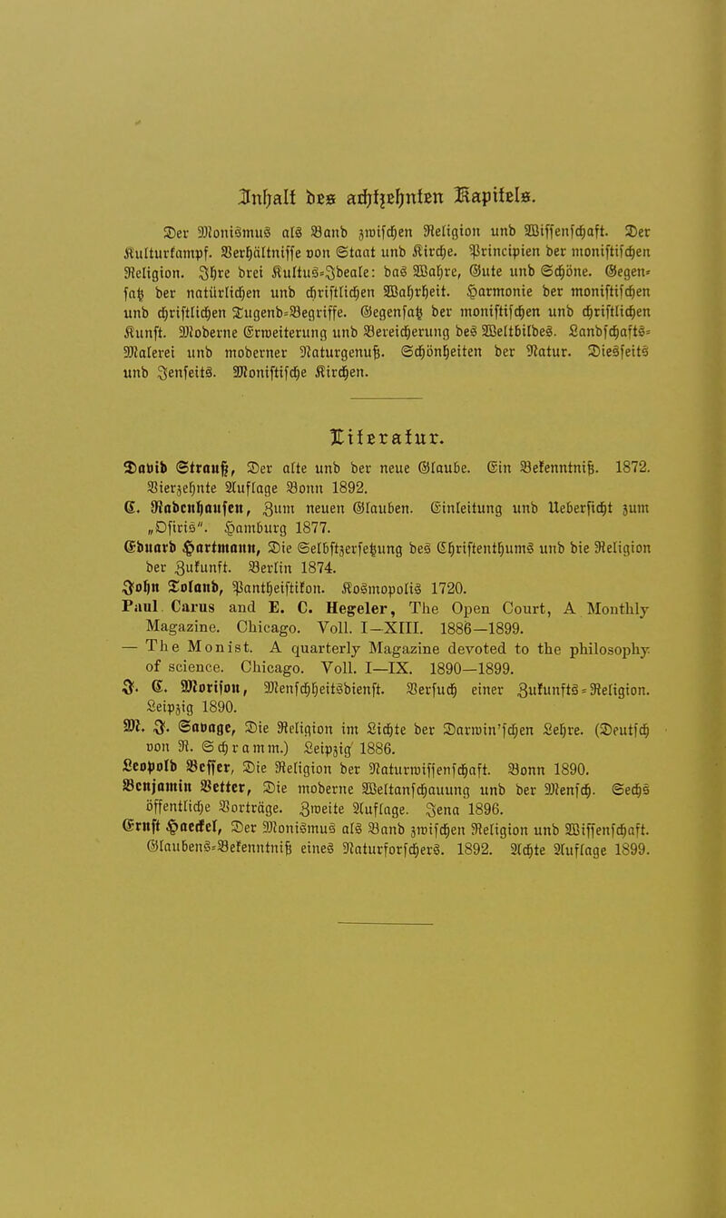 ©er SDioniämuS atS 93anb jtüifd^en Jletigicm unb SBiffenfcfiaft. ©er Äulturfampf. SSerfiäftniffe von Staat unb Äircfje. ^rincipien ber montftifdjen Religion. 3f)re brei ÄuUu§=3beate: baS SEafire, ©ute unb ©d&öne. ©egen* fafc ber natürlichen unb cfiriftlidjen 23Bar)r^eit. §armonie ber moniftifdjen unb d^rtftlicrjen 2:ugenb=33egriffe. ©egenfafc ber momftifdjen unb d)rift[icf)en Äunft. Sftoberne Grroeiterung unb ^Bereicherung be<S SBeitbilbeS. Sanbfdjaftc- SWateret unb tnoberner -ttaturgenufc. Schönheiten ber 9catur. ©teäfeits unb ^enfeitS. ÜJiontfttfcrje ÄirdEien. EÜErafitr. $atoib ©trauft, ©er afte unb ber neue ©taube, ©in SBefenntnifc. 1872. Siersefjnte 2luftage SJonn 1892. 6. (Robcn^onfeit, 3um neuen ©lauiben. Ginleitung unb Ueberfidjt 3um „Dftris. Hamburg 1877. ©buarb $artmamt, SDtc Setbftjerfe^ung be§ Sb.riftentb.umg unb bie Religion ber Bufunft. Berlin 1874. 3oljn Solanb, «Pantt)eifttfon. ÄoSmopotiä 1720. Paul Carus and E. C. Hegeler, The Open Court, A Monthly Magazine. Chicago. Voll. I—XIII. 1886—1899. — The Monist. A quarterly Magazine devoted to the philosophy. of science. Chicago. Voll. I—IX. 1890—1899. 6. SWorifou, 9JJenfdjI)eit3bienft. Serfuctj einer Sufunftä = Religion. Setpäig 1890. ?Sl. (Soöoge, ©ie Religion im Sickte ber ©arroin'fchen Sehre. (SDeutfcf» tum 3t. © dt) r a m m.) Setpäig 1886. SeoHb Keffer, ©ie Religion ber 5ttaturnriffenfd&aft. Sjonn 1890. S3cnjomin Detter, Sie moberne SBeltanfchauung unb ber DJtenfdj. Sechs öffentticf;e Vorträge, ^roeite 2(uf(age. %ena 1896. ©ruft ^aetfcl, ©er SKoniSmuS alz »anb srcifcrjen fRetigion unb Sßiffenfajaft. ©laubenä-'Sefenntnifj etne§ SRaturforfdjerS. 1892. 2tdjte 2hiffage 1899.