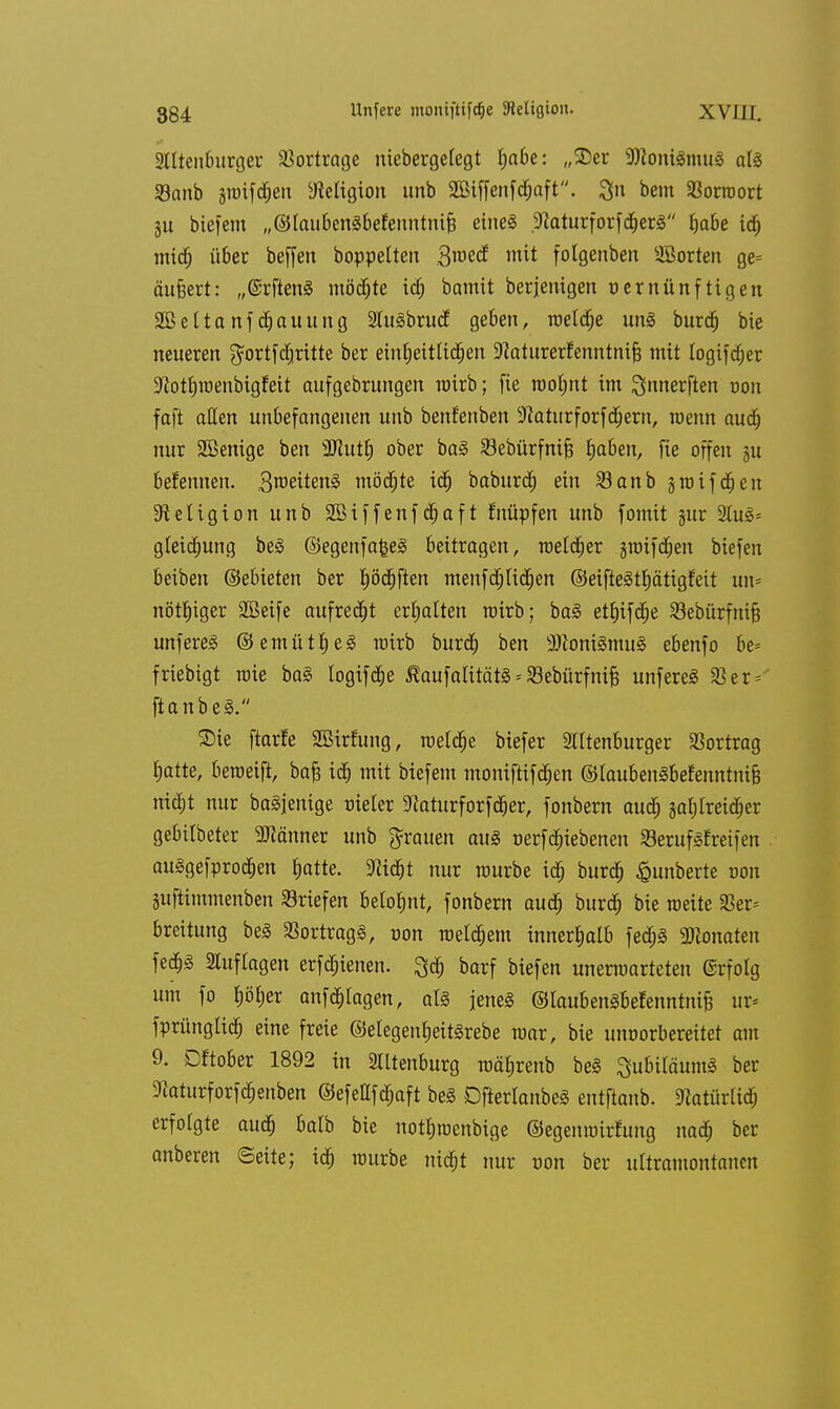 Slltenburger Vortrage niebergelegt f)a6e: „SDer 9Koni§mu§ a(S 33anb jtmfcfjen Religion unb 2Btffenfcf)aft. Qn bem Sßorroort ju biefem „©laubenäbefenntnifj eine« .^aturforfd^erS habe id) midj über beffen boppelten B^ed mit folgenben Korten ge= äußert: „(Srftenä möchte id) bamit beseitigen vernünftigen 2BettanfRaming StuSbrucf geben, roeldje unä burdj bie neueren $ortfdjritte ber einheitlichen üftaturerEenntnifj mit logifdjer SRotljroenbigfeit aufgebrungen wirb; fie rooljnt im ^nnerften von faft allen unbefangenen unb benfenben sJcatiirforfd;ern, wenn auch nur Sßenige ben Wlutf) ober ba§ Sebürfnifj fyaben, fie offen ju benennen. 3roeiten§ motzte ich baburd) ein SBanb jroifchen Religion unb 2ßif f enf djaf t fnüpfen unb fomit gur 2Iuj§= gleidjung be§ ©egenfa£e£ beitragen, raetdjer jroifdjen biefen beiben ©ebieten ber Jjöchften menfd) liehen ©eifteäthätigfeit un- nötiger SBeife aufregt erhalten roirb; ba§ ethifdje Vebürfnifj unfereS ©emütheS wirb burd) ben 2ftoni§mu§ ebenfo be= friebigt mie ba£ logtfdje Äaufalitäts * Sebürfnife unfereä 33er* ftanbeä. £)ie ftarfe SBirtung, meldte biefer 2lltenburger Vortrag hatte, beraeift, baß ich mit biefem moniftifdjen ©laubenSBefenntnifc nicht nur baSjenige vieler SRaturforfd&er, fonbern auch zahlreicher gebilbeter SJiänner unb grauen au8 verfdnebenen SerufSfreifen auSgefprodjen hatte. «Riä)t nur rourbe ich burd) £unberte von Siiftimmenben Briefen belohnt, fonbern auch burd) bie weite Ver- breitung be3 Vortrags, non meinem innerhalb fedjä Monaten fed)3 Auflagen erfcfjienen. 3$ barf biefen unerwarteten @rfotg um fo höher anklagen, al§ jenes ©laubenSbefenntniß ux* fprünglich eine freie ©elegenheitärebe mar, bie unvorbereitet am 9. Dftober 1892 in Slltenburg mährenb be<S SubiläumS ber Stoturforfd&enben ©efeUfchaft be§ DjierlanbeS entflanb. Natürlich erfolgte auch oalb bie nothtvenbige ©egemvirfung nach ber anberen (Seite; ich mürbe nicht nur von ber ultramontancn