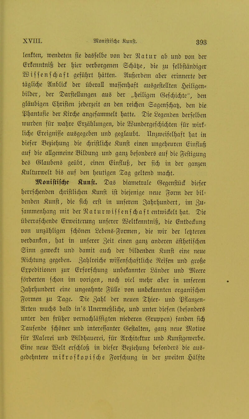 Ienften, wenbeteu fie ba3felbe t-on ber Statur ab unb oon ber @rfenntni§ ber Ijier oerborgenen ©d&äfee, bie ju felbftänbiger Sßiffenfc&aft geführt ptten. Stufjerbem aber erinnerte ber tägUd;e 2tnbli(f ber überall maffenfjaft auSgeftellten £eitigen= büber, ber ®arfteuungen aus ber „^eiligen ©efd)id£)te, ben gläubigen ©rjriften jeber§eit an ben reiben ©agenfcpafc, ben bie fß^antafte ber Äird&e angefammett Jjatte. S)ie Segenben berfelben mürben für roar)re ©rgäblungen, bie Sßunbergefdpidjten für roxif- lidje (Sreigniffe ausgegeben unb geglaubt. Unsroeifetfiaft Ijat in biefer Seimig bie dpriftlidie Äunjl einen ungeheuren (Sinfluf? auf bie allgemeine Silbung unb ganj befonberS auf bie ^eftigung beS ©laubenS geübt, einen ©infhtfj, ber fid) in ber gangen ßulturwelt bis auf ben heutigen Sag geltenb mad)t. äRmtiftifcfje ftirnft* ©as biametrale ©egenftütf biefer fjerrfdjenben djriftltdjen Äunft ift biejenige neue gorm ber Ul- benben Äunft, bie ftdj erft in unferem 3a§rl)unbert, im $u= fammenljang mit ber 3^ a t u r ro i f f e n f 05 a f t entraidelt Ijat. Sie überrafdjenbe ©rtueiterung unferer SBeltfenntni^ bie ©ntbecfung von un§ä1)tigen föpönen SebenS^ormen, bie mir ber festeren r-erbanfen, tjat in unferer 3eit einen ganj anberen äftJ)etifd)en ©inn geroedt unb bamit audj ber bilbenben Äunft eine neue 9fHcf)tung gegeben. 3at)Ireiöpe miffenföpafttiöpe Reifen unb grofje ©Epebitumen §ur ©rforfdjung unbefannter Sauber unb 9)ieere förberten fdjon im r-origen, nod; üiel meljr aber in unferem Satjrfjunbert eine ungeahnte glitte oon unbekannten organifdjen formen ju Sage, £)ie ftafyl ber neuen £t)ier= unb $ffangen* 2Irteu rouöps balb in'S Unermefttidje, unb unter biefen (befouberS unter ben früher üernadjtäffigten nieberen ©ruppen) fanben fidj Saufenbe föpöner unb intereffanter ©eftalten, ganj neue 50?oti»e für -DMerei unb £KIbf)auerei, für 2Ird)iteftur unb Äunftgeroerbe. @ine neue 2öelt erfdjtofc in biefer 23e§iel;ung befonberS bie aus* gebefmtere mifroffopifdje gorfdjung in ber jroeiten £ätfte