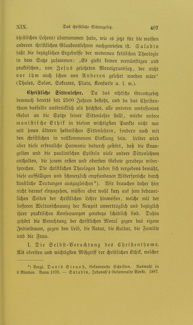 bhiftifdjeu Sehren) übernommen habe, mie eä jefct für bie meiften anberen djrifttidjen @(auben§tehren nadjgeroiefen ift. ©atabin fafct bie besüglidjen ©rgebniffe ber mobernen fritifdjen ^(;eotogie in bem ©a£e gufammen: „©3 giebt feinen nernünftigen nnb praftifchen, oon 3efu3 gelehrten ^oralgrunbfafe, ber nid)t üor ihm auch fdjon von 9tnbereit gelehrt raorben märe (S&aleS, Solon, ©ofrateS, $tato, Äonfutfe n. f. ro.). (i^riftltd^c @ittenlelj*e. ©a ba§ ettjifd^e ©nmögefefc bemnadj bereits feit 2500 Satiren befielt, nnb ba ba§ ©hriften* tbuin baäfelbe auSbtücflidj als f)öd)fte§, alle anberen umfaffenbeg ©ebot an bie (Spi§e feiner «Sittenlehre ftettt, würbe nnfere moniftifche @tf)if in biefem roichtigften fünfte nicht nur mit jenen älteren tjeibnifdjen Sittenlehren, fonbern auch mit ben cfjrifttichen in Doßfommenem ©inflang fein. Seiber roirb aber biefe erfreuliche Harmonie baburcf) geftört, bafs bie ©Dan* gelten nnb bie pautinifchett ©pifteln niete anbere (Sittenlehren enthatten, bie jenem erften unb oberften ©ebote gerabeju iüiber= fpredjen. S)te dprifttidjen Xljeologen haben fiel) Dergebeng bemüht, biefe auffälligen unb fdnnerjlid) empfunbenen Sßtberfprüd^e burop tunfttidje ©eutungen au3jugleicf)en*). SBir brausen bafjer hier nic^t barauf einzugehen, müffen aber root)I furj auf jene bebauer- lid)en Seiten ber diriftlidjen Setjre Innroeifen, raeldje mit ber befferen 2öeltanftf)auung ber SReugeit unnerträgtid) unb bezüglich itjrer praftifcfjen ^onfequengen gerabegu fchäbticf) finb. 3)ahin gehört bie Verachtung ber djriftlicfjen Floxal gegen ba3 eigene ^nbioibuum, gegen ben Seib, bie -ftatur, bie Kultur, bie gamilie unb bie grau. I. Sie ©elbft*S3eradjtung be§ ©hriftentl)umä. 2113 oberften unb iüict)tigften ^Jitfjgriff ber chriftlidfen ©ttn% raetcher *) SSergt. 3)a»tb ©traufs, OefammeUe ©Triften. 3lu§roal)l in 6 Sänben. Sonn 1878. — ©alabin, Sefiooafj'iB ©efammelte SBerfe. 1887.