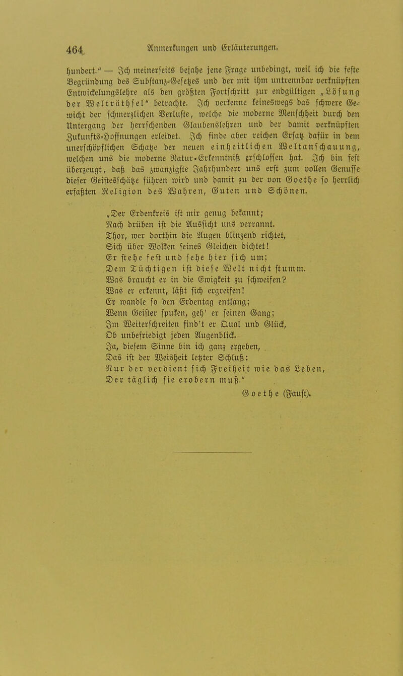 fjunbert. — 3dj meinerfeitS bejahe jene groge unbebingt, meü icf) bie fefte SBegrünbung beS <3ubftani=©efefee8 unb ber mit if)m untrennbar oerfnüpften ©ntiBidtelungStefjre at§ ben größten ft-ortfdjritt jur enbgütttgen „Söfung ber äßet t rät h fei betraute. Igdj oerfenne feineäroegö ba§ fernere @e* micfjt ber fdjmerjtid&en SJerlufte, reelle bie moberne 2Kenfd>f)eit burdj ben Untergang ber Ijerrfdjenben ©laubenSIeljren unb ber bamit oerfnüpften 3ufunft8*$offnungen erleibet. 3d> finbe aber reichen ©rfafc bafür in bem unerfdjöpfltdjen ©djafee ber neuen einheitlichen SBeltanfcljauung, rceldjen unö bie moberne 5Ratur.(Srfenntnif} erfdjtoffen f)at %<f) bin feft überjeugt, bajj baö sroanjigfte Safjrljunbert nS crft }um sotten ©enuffe biefer ©eifte§fd;ä^e führen roirb unb bamit ju ber »on @oetb> fo herrltdj erfaßten ^etigion beS SBafjren, ©uten unb ©d»önen. „©er @rbenfrei§ ift mir genug befannt; ■Jlad) brüben ift bie 2lu<§fid)t um§ oerrannt. %i)OV, toer borthin bie Stegen btinjenb rietet, ©id) über SBolfen feinet ©leidjen biegtet! ©r ftelje feft unb feb> ^ier fid; um; S)em Süchtigen ift biefe SBeIt nicht ftumm. 2Ba3 braucht er in bie ©roigfeit 311 fdjroeifen? 3Ba§ er erfennt, läfit fid) ergreifen! ©r roanble fo ben ©rbentag entlang; SBenn ©eifter fpufen, geh' er feinen ©ang; Sm 2ßeiterfd)reiten finb't er Dual unb ©lüd, Db unbefriebigt jeben Stugenblid. Sa, biefem ©tnne bin id; gan$ ergeben, 2)aS ift ber SQQeig^eit tefcter ©chfofc: 9cur ber oerbient fid) Freiheit roie ba§ Seben, 2)er täglich fie erobern mu£. © o e t h e (gauft).