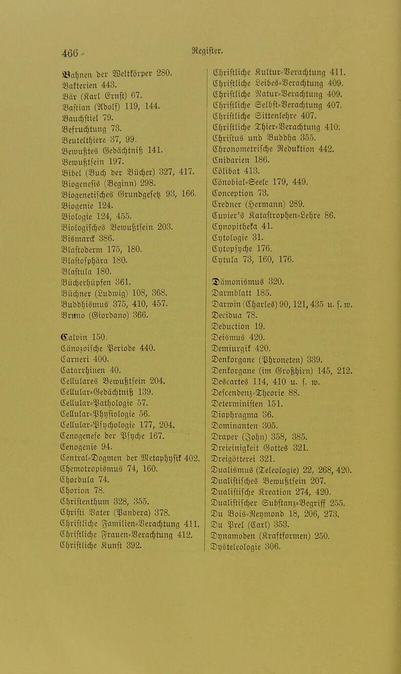 ifter. »aljnen ber Sßeltforper 280. Batterien 443. SBär (Marl (Srnft) 67. Baftian (Stbolf) 119, 144. Baucfpet 79. Befruchtung 73. Beuteltiere 37, 99. Beroufjte§ ©ebädjtnifj 141. Beir.ufjtfein 197. Bibel (Sud) ber Büd)er) 327, 417. Biogenefig (Beginn) 298. Biogenetifd)e3 ©runbgefe^ 93, 166. Biogente 124. Biologie 124, 455. BiologifdieS Seroujjtfein 203. Biämard 386. Blaftoberm 175, 180. Blaftofppra 180. Blaftula 180. Büd)erl)üpfen 361. Büdjnet (Subrotg) 108, 368. BubbfjiSmuS 375, 410, 457. Brttno (©iorbano) 366. ©atuin 150. Gäno3oifd)e ^Seriobe 440. Garneri 400. ßatarrljinen 40. GeltulareS Beroufetfein 204. 6eltular=©ebäd)tmfj 139. Geliuiar^atfjologie 57. (SeIIular=s$E)V)[iotogie 56. (SeIlular*?ß[r)d)ologie 177, 204. (Senogenefe ber $fndje 167. ßenogenie 94. (£entral=2)ogmen ber 9Jietapl)rjftJ 402. Gt)emotropi§mu3 74, 160. (£[)orbu!a 74. Gtjorion 78. ©f)riftentf,um 328, 355. ©fjrifti Bater («ßanbera) 378. Gf)riftlic£)e $amilien=Berad)tung 411. (£t)vtftlicf)e grauen»Berad)tung 412. Gf)riftlid)e Äunft 392. C£t)rifttid;e &ultur=Berad)tung 411. (Irjriftlidje £eibe3=Berad)tung 409. (Sf;rtftlid)e 9Jatur=Berad)tung 409. CSf;riftCtdje <Selbft=Berad)tung 407. 6§riftrid)e Sittenlehre 407. (5f»riftticf;e ££)ier»Berad)tung 410. e^riftuä unb Bubblja 350. ©tironometrifdje ^ebuftion 442. ©nibarien 186. eöli6at 413. Sönobial'Seere 179, 449. Sonception 73. ©rebner (§ermann) 289. ©uuier'ä $ataftropf)en=2el)re 86. ©nnopttljer'a 41. Cytologie 31. 6t;tüp|nd)e 176. Gntuia 73, 160, 176. 3>ämoni£>mu§ 320. SDarmbfatt 185. Sarinin (SE)arle§) 90,121,435 u. f. m. SDecibua 78. Sebuction 19. 3eiömu3 420. Semiurgif 420. SDenforgane (^^roneten) 339. Senforgane (im ©rofiljtrn) 145, 212. SDeScarteS 114, 410 u. f. tu. Sefcenben5=2;f;eorie 88. SDeterminiften 151. Siapljragma 36. ^Dominanten 305. SDraper (%oi)n) 358, 385. Sreieinigfeit ©otteS 321. SDreigötterei 321. SDualiemusB (Seleologie) 22, 268, 420. SualiftifdjeS Beroufjtfein 207. S5ualiftifdf)e Kreation 274, 420. SDualiftifd^er ©ubftan^Begriff 255. SDu Bot3=9ienmonb 18, 206, 273. Su $rel (Sari) 353. SDnnamoben (Äraftformen) 250. SDnstelcologie 306.