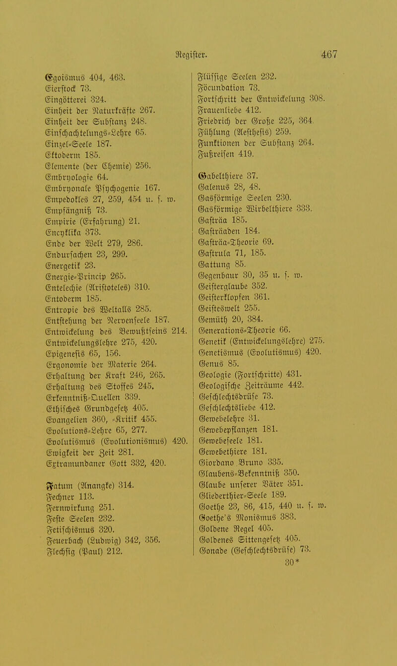 @goi3mu3 404, 463. ©ierftocf 73. ©ingötterei 324. ©mljeit ber SRaturfcäfte 267. ©intjeit ber ©ubftanj 248. ©infdjadjtelungSsSelji'e 65. ®injer«©eele 187. ©ftoberm 185. ©temente (ber Steinte) 256. ©mbnjologie 64. ©mbrnonafe Sßfgdjogeme 167. ©mpebotleä 27, 259, 454 u. f. w. ©mpfängntjj 73. ©mptrie (@rfal)rung) 21. ©ncgflifa 373. ©nbe ber SfBeft 279, 286. ©nburfadjen 23, 299. ©nergetif 23. ©nergte=^vincip 265. ©nteledjie (SCrtftoteleS) 310. ©ntoberm 185. ©ntropie be§ SBeltaHS 285. ©ntftefjung ber fernenfeele 187. ©ntroicfehtng be3 SeroufstfeinS 214. ll-ntiüicfelungSIebre 275, 420. ©pigeneft§ 65, 156. Grgonomie ber Materie 264. ©Haltung ber Äroft 246, 265. ©Wartung be§ ©toffeS 245. ©rfenntm^Quellen 339. ©tljtfäeS ©runbgefefc 405. ©uangelien 360, »Äritif 455. ©uoIutton§=2ef)re 65, 277. ©nolutismuä (©DohttiomSmuä) 420. ©rotgfeit ber Seit 281. ©rh-amunbaner ©ott 332, 420. $atum (2Cnangte) 314. Seiner 113. ft-ernnnrfung 251. ftejte Seelen 232. fteitfdjtSmuS 320. fteuerbacb. (Subroig) 342, 356. §Iecf>ftg (Sßaul) 212. SPfftge Seelen 232. göcunbation 73. gortfdjrttt ber ©ntnucfelimg 308. grauenliebe 412. grtebricf) ber ©rofee 225, 364. güfijung Oteftfjefig) 259. gunftiorten ber ©ubftanj 264. gufjretfen 419. ©abeltbjere 37. ©alenuä 28, 48. ©aäförmtge Seelen 230. ©eiförmige SBirbeltljiere 333. ©afträa 185. ©afträaben 184. ©afträa^eorie 69. ©aftrula 71, 185. ©attung 85. ©egenbaur 30, 35 u. f. it>. ©eifterglaube 352. ©eifterftopfen 361. ©etfteSwelt 255. ©emütb 20, 384. ©enerattong^eorie 66. ©enetif (©ntroicfehmgSleEjre) 275. @eneti§mu§ (®ootutt§mu§) 420. ©enu§ 85. ©eotogie (gortfcfjritte) 431. ©eologiftfie ^ettröunxe 442. ©efc6JedE)t<§brüfe 73. ©eftbJecfctSIiebe 412. ©eroebelefjre 31. ©eroebepflanjen 181. ©eroebefeete 181. ®eroebet[)tere 181. ©iorbano JBruno 335. @lauben§=33efenntniB 350. ©laube unferer SSäter 351. ©tiebertf)ier*©eele 189. ©oeilje 23, 86, 415, 440 u. f. ro. ©oetbVö 9J?oni€musS 383. ©olbene Siegel 405. ©olbeneS ©ittengefefc 405. ©onabe (©efcfited&tSbrüfe) 7:'.. 30*