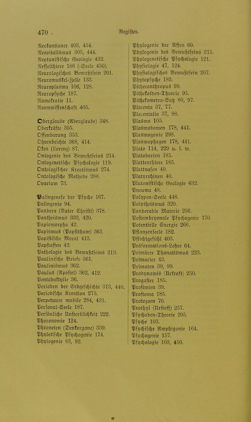 9leofanttcmcr 403, 434. sReoottaltSmuS 305, 444. fteptuniftifdEje ©eologie 432. «Reffelt$iere 186 (.©eete 450). ■JJeurologifdjeS Serotifjtfein 201. 9leuromu8feI-3eac 133. SReuroplaöma 106, 128. Sfteuropfüdje 187. 9?omofratie 11. 9^ormroiffcnfc§aft 405. Oberglaube (2l6ergfaube) 348. Dber!räfte 305. Offenbarung 353. DI>renbeitf;te 368, 414. Dfen (Sorens) 87. Dntogenie be§ SSeroufetfetnä 214. Dntogenetifaje Pft)d)oIogie 119. Dntotogifcfjer ÄreatiäimtS 274. Cntorogifdje 3»etfjobc 288. Doarium 73. SPatingenefe bei* Pfndje 167. Pattngenie 94. Panbera (Sater ©fjrifti) 378. PantfjetSmuS 333, 420. Papiomorpfja 42. PapiSmuS (Papfttfium) 363. Papifttfdje SOtorar 413. Papftaffen 42. Pathologie be§ SBerou&tfeinS 213. Pautinifdfje «riefe 361. iaulimäinu« 362. Paulu§ (Stpoftel) 362, 412. PentabaWntie 36. Venoben ber ©rbgefdjidjte 313, 440. Periobifdje Kreation 275. Perpetuum mobile 284, 431. Perfonat=@eele 187. ierfönltd&e IXnfterbriajJeit 222. ptjoronomie 124. Ptjroneten (SDenforgane) 339. P^nletifdje Pfnajogenie 174. ^nlogeme 83, 92. P&nfogenie ber Slffen 60. pijnlogenie be§ 23eiouf;tfemo 215. pfiglogenetifdje Pfntfjologie 121. prjnfiotogie 47, 124. PfigjbfogifdfjeS SSeroufetfein 207. ptjntopfncfje 182. pitfjecantfjropuö 99. PittjetoibensSCfjeorie 95. iitjefometra»@afe 80, 97. piacenta 37, 77. pracentalia 37, 98. $Ia8ma 105. piaämobomen 178, 441. P(a§mogonie 298. pta§mopf)agen 178, 441. ptato 114, 229 u. f. n. ptatobarten 185. piattentbjere 185. 5ßIattnofcn 40. ptattjrrfjinen 40. Piutoniftifdje ©eologie 432. Pneuma 48. ^Po[npen=(See[e 448. iotytljeigmuS 320. PonberaMe Materie 256. Poftembrnonale Pfndjogenie 170. potentielle ©uergie 266. Pflanjenfeele 182. Pflidjtgefüf)! 403. Präformation§=2e{jre 64. primärer SEfjanatilmuS 223. ^rimarier 43. Primaten 39, 99. irobgnamtS (ttrfraft) 250. Progafter 185. Profimien 39. Proftoma 185. Protojoen 70. Protzt (Urftoff) 257. Pfndjaben^fjeorie 205. Pfgcfje 103. Pfndjifdje 2(mpt)igonie 164. Pfijcöogeme 157. Pfncfjotogie 103, 450.