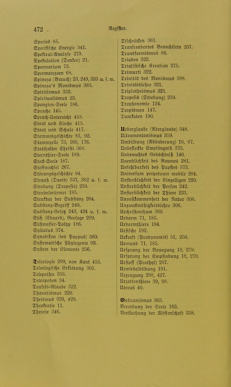 ©pecieS 85. ©pecififche ©nergie 341. Speftrar-anolJjfe 279. ©pefulation (SDenfen) 21. ©permarium 73. ©permatojoen 68. ©pinosa (SarudEj) 23,249,335 u. f. w. ©pinoaa'S 2Kont§mu§ 383. ©piriti3mu§ 352. Spiritualismus 23. ©pongien=See!e 186. ©prad)e 145. ©pradj=Unterrid£)t 418. <Staat unb Sirene 415. ©taat unb Schüre 417. ©tamme§gefcf)icfjte 83, 92. ©tammjelle 73, 160, 176. Statthalter ©fjnfti 368. Sternthier=©eele 189. ©tocf=©eere 187. ©toffroechfel 267. ©törungSgefchidjjte 94. ©traufe (SJonib) 357, 362 u. f. ro. ©trebung (XropefiS) 259. ©trubelroürmer 185. ©truftur ber ©ubftanj 264. ©u6ftan8«»egriff 249. ©ubftans=@efefc 243, 424 u. f. xo. ©üfe (©buarb), ©eologe 289. ©üfjroaffer^olpp 186. ©nüabuö 374. ©t)nobifon (be§ 5ßappu§) 360. ©nftematifetje ^fjntogente 93. ©nftem ber (Elemente 256. Seleotogie 299, von ßant 453. £eleo(ogifd£)e ©rflärung 301. Telepathie 353. Tetrapoben 34. Teufel3=@laube 322. £I)<mati§mu§ 220. ^exSmu« 320, 420. ^heofratie 11. Theorie 346. Tifdjrücfen 361. TranfcenbenteS 23etüufjtfein 207. TranSformiSmuS 86. Triaben 322. Trtaliftifdje Kreation 275. Trimurti 322. Trinität be<S 3)loni8mu8 388. TrinitätSlehre 321. Triplothet§mu3 321. Tropep (©trebung) 259. Troptjonomie 124. Troptömen 147. Tunitaten 190. Ueberglaube (Aberglaube) 348. Ultramontani<omu§ 359. Umbilbung (2lbänberung) 16, 87. Unbeflecfte ©mpfängnifj 375. UnberoufeteS ©ebädt)tni§ 140. Unenbltcfjfeit be3 9taume3 281. Unfefjlbarfeit be§ gJapfteä 373. Unioerfum perpetuum mobile 284. Unfterbüchfeit ber ©injelligen 220. Unfterblidjfeit ber $erfon 242. llnfterblidf)feit ber %f)ieve 233. UnooKfommenheit ber Statur 308. Unjraedmäfiigfeitätehre 306. Urct)riftentl)um 360. Urbarm 71, 185. Urbarmt^iere 184. Urfifaje 192. Urfraft ($robt)nami8) 51, 250. Urmunb 71, 185. Urfprung ber Seioegung 18, 279. Urfprung ber ©mpfinbung 18, 279. Urftoff (5ßrottjt)t) 257. Urroirbelbilbung 191. Urjeugung 298, 427. Uräottenttjiere 39, 98. Uteruä 40. ©attcamSmug 363. Vererbung ber ©eele 162. Verfluchung ber äBiffenfcfjaft 358.