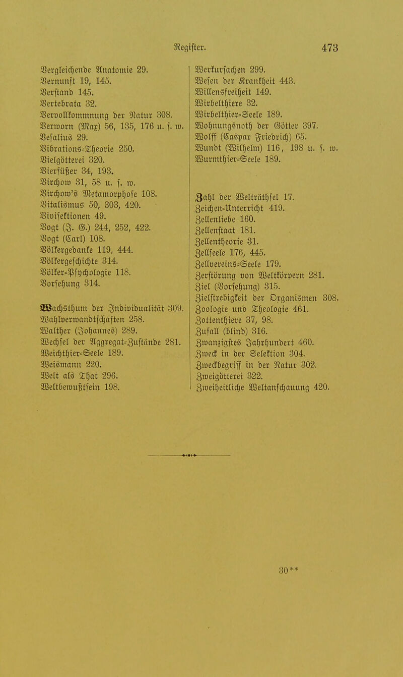 SergletdOenbe Stnatomie 29. Vernunft 19, 145. SBerftanb 145. Sertebrata 32. aSerooKJommnung ber Statur 308. Serworn (JJtarJ 56, 135, 176 u. f. w. SSefattuö 29. 3HBrationS*2:ijeorie 250. JBielgötteret 320. SSierfü&er 34, 193. SBxrdjoto 31, 58 it. f. ro. Sircfjoro'3 aRetamorpljofe 108. SitaRSmuS 50, 303, 420. SSiuifefttonen 49. Sogt 0. ©.) 244, 252, 422. Sogt (Sari) 108. SSölfergebanfe 119, 444. 3?ölfergefd;icf)te 314. «ölfer^fncfjologie 118- Sorfeljung 314. 2Batf)3tf)um ber Snbtoibualttät 309. SBaljfoerroanbtfdjaften 258. SBattfcr (SoFjanneS) 289. Sßecfjfel ber 2Iggregat*3uftänbe 281. aBettf)tI)ier=@eete 189. SBetSmami 220. SBelt alä Sfjat 296. 2BeIt6enmjjtfetn 198. SBerlurfadjen 299. SBefen ber Ärantyett 443. äBHCengfretyeit 149. SGBir&eltfjiere 32. aX5irBeftFjter=@eeIe 189. SBotmungSnotf) ber ©ötier 397. SBolff (GaSpar griebricf)) 65. SBunbt (SBi^elm) 116, 198 u. f. ». 2BurmtE)ter=@eele 189. 3af)t ber SOBelttätyfet 17. 3eic£)en=Unterritf)t 419. 3e«enlte6e 160. Selfenftaat 181. 3eItent^eorie 31. 3ettfeete 176, 445. SeltuereirahSeete 179. 3erftörung von SBeltförpern 281. Stet (Sorfe^ung) 315. 3telftrebtgleit ber Organismen 308. 3ooIogie unb Sfjeologie 461. 3oitentf)iere 37, 98. 3ufall (Minb) 316. 3raanäigfteS ^aljrljunbert 460. 3iue(f in ber (Seieftion 304. 3ioecfbegriff in ber Statur 302. 3meigötteret 322. 3iueilieitlidje SBeltanfdjauung 420. 30**