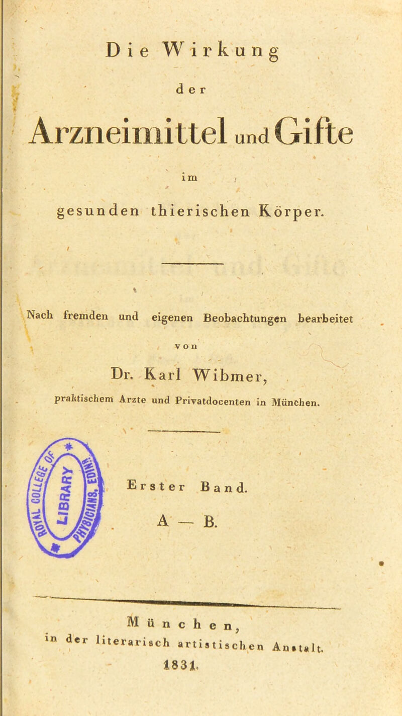 Die Wirkung der Arzneimittel und Gifte im / gesunden thierischen Körper. I Nach fremden und eigenen Beobachtungen bearbeitet von Dr. Karl Wibmer, praktischem Arzte und Privatdocenten in München. München, in der literarisch artistischen Anstalt. 1831.