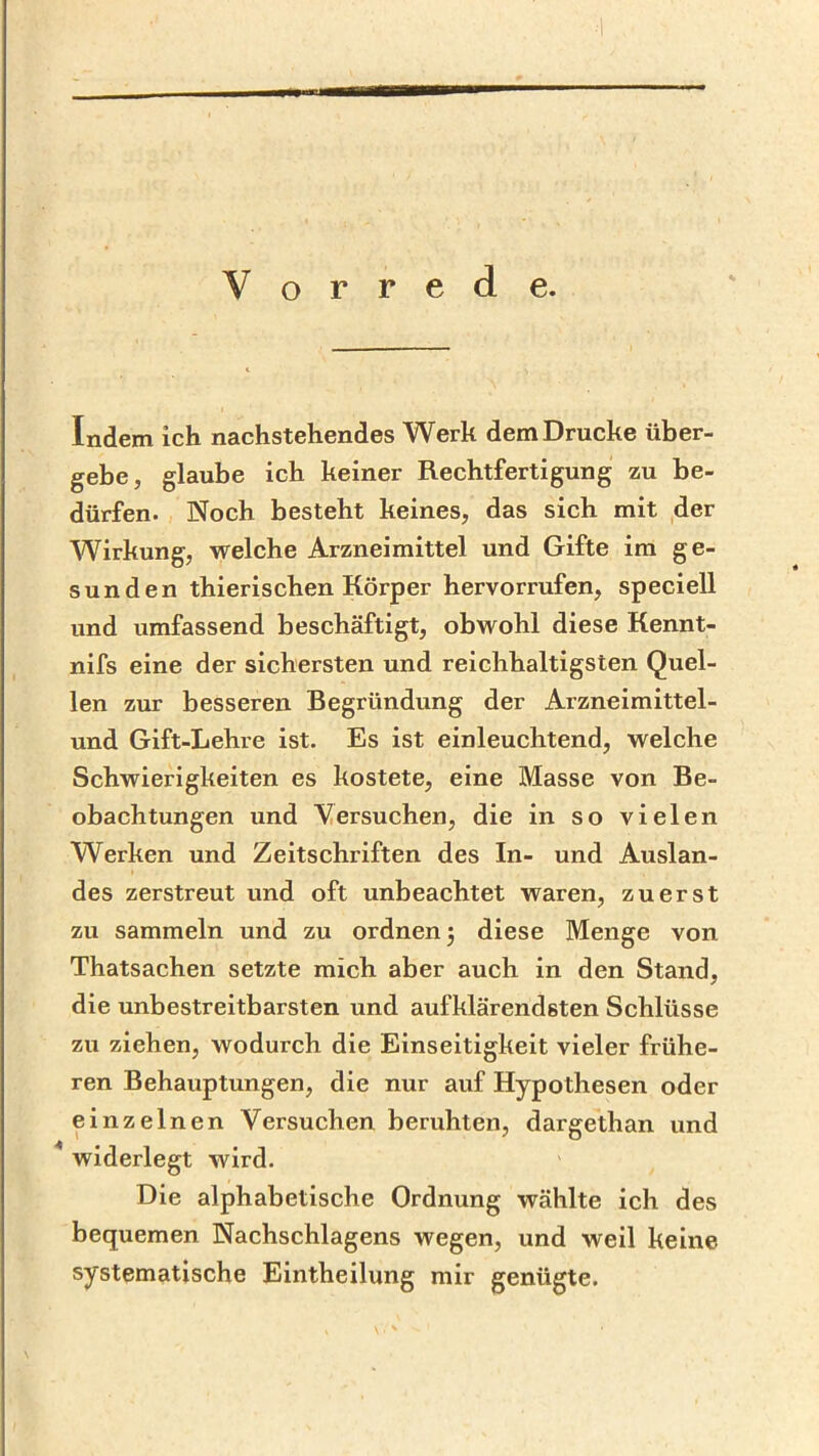 Vorrede. Indem ich nachstehendes Werk dem Drucke über- gebe, glaube ich keiner Rechtfertigung zu be- dürfen. Noch besteht keines, das sich mit der Wirkung, welche Arzneimittel und Gifte ira ge- sunden thierischen Körper hervorrufen, speciell und umfassend beschäftigt, obwohl diese Kennt- nifs eine der sichersten und reichhaltigsten Quel- len zur besseren Begründung der Arzneimittel- und Gift-Lehre ist. Es ist einleuchtend, welche Schwierigkeiten es kostete, eine Masse von Be- obachtungen und ersuchen, die in so vielen Werken und Zeitschriften des In- und Auslan- des zerstreut und oft unbeachtet waren, zuerst zu sammeln und zu ordnen 3 diese Menge von Thatsachen setzte mich aber auch in den Stand, die unbestreitbarsten und aufklärendsten Schlüsse zu ziehen, wodurch die Einseitigkeit vieler frühe- ren Behauptungen, die nur auf Hypothesen oder einzelnen Versuchen beruhten, dargethan und ^ widerlegt wird. Die alphabetische Ordnung wählte ich des bequemen Nachschlagens wegen, und weil keine systematische Eintheilung mir genügte.