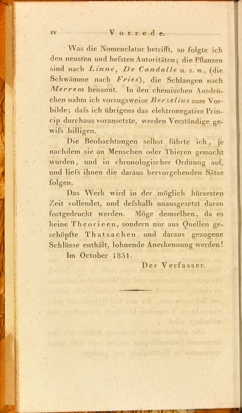 ■ Was die Nomenclatiir betrifft, so folgte ich den neusfen und befsten Autoritäten j die Pflanzen sind nach L,inne, De Candolle xi. s. w., (die Schwämme nach Fries'), die Schlangen nach Merrem benannt, ln den chemischen Ausdrli- chen nahm ich vorzugsweise Berzelius zum Vor- bilder dafs ich übrigens das elektronegative Prin- cip durchaus voransetzte, werden Verständige ge- wifs billigen. Die Beobachtungen selbst führte ich, je nachdem sie an Menschen oder Thielen gemacht wurden, und in chronologischer Ordnung auf, und liefs ihnen die daraus hervorgehenden Sätze folgen. Das Werk wird in der möglich kürzesten Zelt vollendetj und defshalb unausgesetzt daran fortgedruckt werden. Möge demselben, da es keine Theorieen, sondern nur aus Quellen ge- schöpfte Thatsachen und daraus gezogene Schlüsse enthält, lohnende Anerkennung werden! Im October 1831- Der Verfasser.