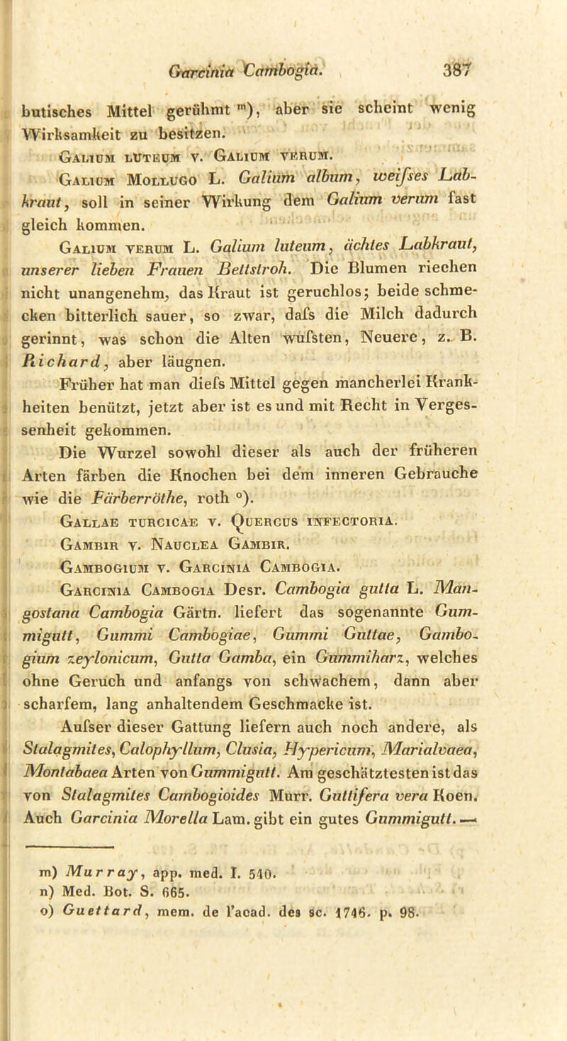 butisches Mittel gerühmt aber sie scheint wenig Wirksamkeit zu besitzen. Galidm lUteüm V. Gaudm verum. Galiüm Molrugo L. Galiiim alhiint, weijses L,ab- hraut, soll in seiner Wirkung dem Galnxm verum fast . gleich kommen. Galiom verum L. Galium luteum ^ Hehles Ltuhkraut, unserer liehen Frauen Beltstroh. Die Blumen rieehen ■ nicht unangenehm, das Kraut ist geruchlosj beide schme- : cken bitterlich, sauer, so zwar, dafs die Milch dadurch ,i gerinnt, was schon die Alten wufsten, Neuere, z.. B. i Richard, aber läugnen. Früher hat man diefs Mittel gegen mancherlei Krank- 3 heiten benützt, jetzt aber ist es und mit Recht in Verges- ' senheit gekommen. Die Wurzel sowohl dieser als auch der früheren j Arten färben die Knochen bei dem inneren Gebrauche r wie die Färberröthe, roth °). GaulAE TÜRCICAE V. QuERCUS mFECTORIA. Gambir V. Nauclea Gambir. Gambogium V. Garcinia Cambogia. Garcinia Cambogia Desr. Cambogia gutta L. Maxi- j goslana Cambogia Gärtn. liefert das sogenannte Gum- < migutt, Gummi Cambogiae, Gummi Gutlae, Gambo- r gium zeylonicum, Gutta Gamba^ ein Gummiharz^ w'elches { ohne Geruch und anfangs von schwachem, dann aber ] scharfem, lang anhaltendem Geschmacke ist. Aufser dieser Gattung liefern auch noch andere, als ll Stalagmites, Calophyllum, Clusia, Hypericum, Marialvaea, ( Montabaea Arten von Gummigutt. Am geschätztesten ist das t von Stalagmites Cambogioides Murr. Guttifera vera Koen. i Auch Garcinia Morella Lam. gibt ein gutes Gummigutt. — m) Murray, app. med. I. 540. n) Med. Bot. S. 665. o) Guettard, mem. de l’aoad. des sc. 1746. p. 98.