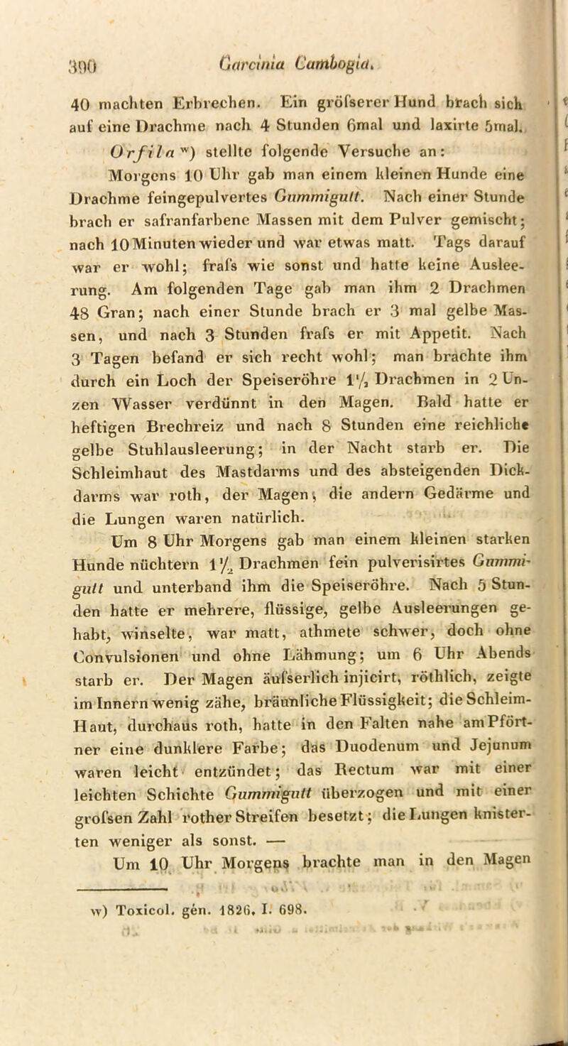 3o() (jarcima Cumhogui, 40 machten Erbrechen. Ein gröfserer Hund brach sich auf eine Drachme nach 4 Stunden ßmal und laxirte 5mal. Orfila'^) stellte folgende Versuche an: Morgens 10 Ehr gab man einem hieinen Hunde eine Drachme feingepulvertes Gnmmigult. Nach einer Stunde brach er safranfarbenc Massen mit dem Pulver gemischt; nach 10 Minuten wieder und war etwas matt. Tags darauf war er wohl; frais wie sonst und hatte keine Auslee- rung. Am folgenden Tage gab man ihm 2 Drachmen 48 Gran; nach einer Stunde brach er 3 mal gelbe Mas. sen, und nach 3 Stunden frafs er mit Appetit. Nach 3 Tagen befand er sich recht wohl; man brachte ihm durch ein Loch der Speiseröhre 1% Drachmen in Mün- zen Wasser verdünnt in den Magen. Bald hatte er heftigen Brechreiz und nach 8 Stunden eine reichliche gelbe Stuhlausleerung; in der Nacht starb er. Die Schleimhaut des Mastdai'ms und des absteigenden Dick- darms war roth, der Magen; die andern Gedärme und die Lungen waren natürlich. Um 8 Uhr Morgens gab man einem kleinen starken Hunde nüchtern 1'/^ Drachmen fein pulverisirtes Gn/nmi- glitt und unterband ihm die Speiseröhre. Nach 5 Stun- den hatte er mehrere, flüssige, gelbe Ausleerungen ge- habt, winselte, war matt, athmete schwer, doch ohne Convulsionen und ohne Lähmung; um 6 Uhr Abends starb er. Der Magen äufserlich injicirt, röthlich, zeigte im Innern wenig zähe, bräunliche Flüssigkeit; die Schleim- Haut, durchaus roth, hatte in den Falten nahe am Pfört- ner eine dunklere Farbe; das Duodenum und Jejunum waren leicht entzündet; das Rectum war mit einer leichten Schichte Giimmigiitt überzogen und mit einer grofsenZahl rother Streifen besetzt ; die Lungen knister- ten weniger als sonst. — Um 10 Uhr Morgens brachte man in den Magen w) Toxicol. gen. t82{), I. 698.