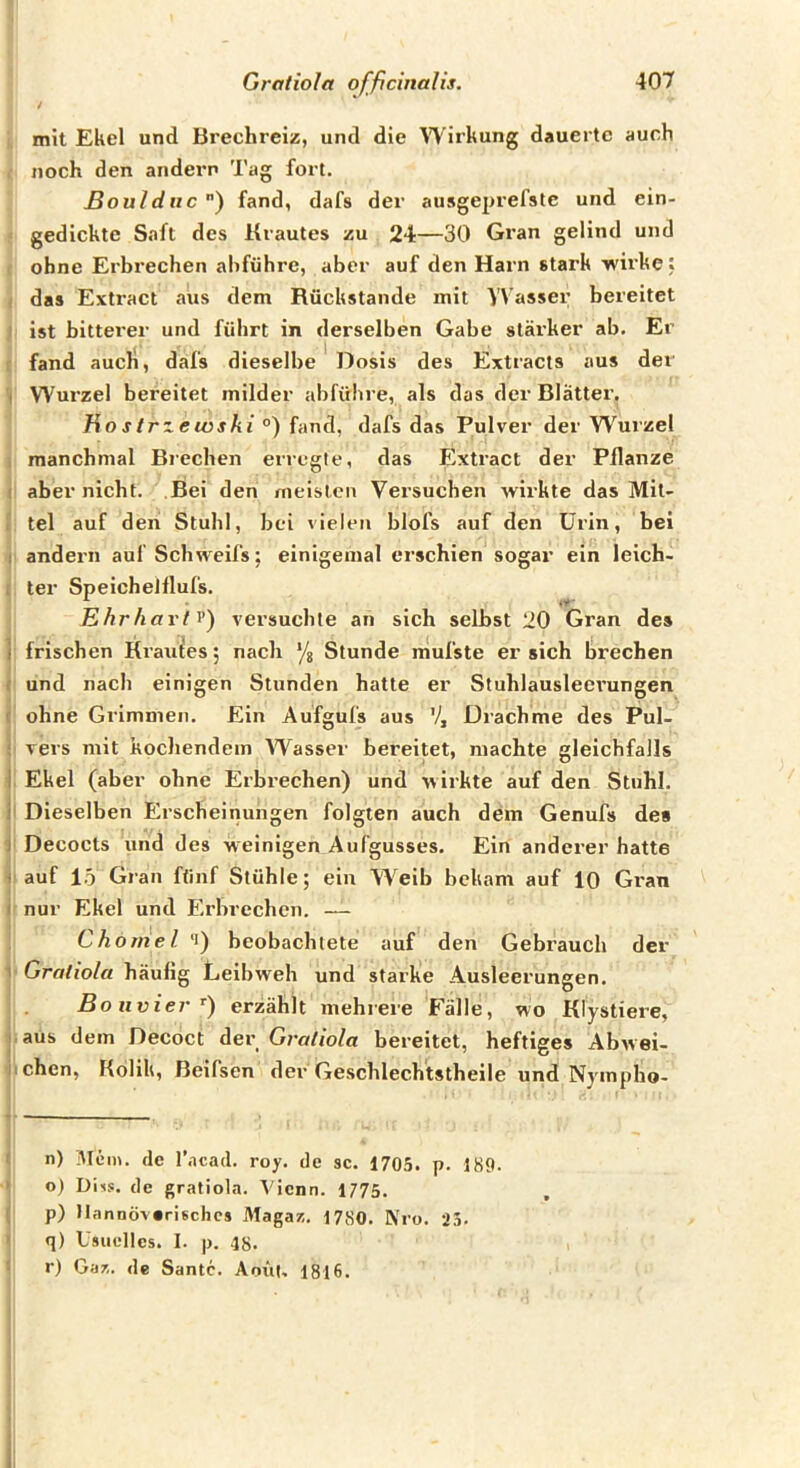 / mit Ekel und Brechreiz, und die Wirkung dauerte auch noch den andern Tag fort. Bouldiic”) fand, dafs der au5ge2>refste und ein- gedickte Saft des Krautes zu 24—30 Gran gellnd und ohne Erbrechen ahführe, aber auf den Harn stark wirke: das Extract aus dem Rückstände mit Wasser bereitet ist bitterer und führt in derselben Gabe stärker ab. Er fand auch, dafs dieselbe Dosis des Extracts aus der . Wurzel bereitet milder abfübre, als das der Blätter, Ho strzeivski °) fand, dafs das Pulver der W'^mzel manchmal Brechen erregte, das Extract der Pflanze ! aber nicht. Bei den meisten Versuchen wirkte das Mit- tel auf den Stuhl, bei vielen blofs auf den Urin, bei 1 andern auf Schweifs; einigemal erschien sogar ein leich- . ter SpeicheJflufs. Ehr hart V) versuchte an sich selbst 20 Gran des i frischen Krauies; nach ‘/a Stunde mufste er sich brechen .■ und nach einigen Stunden hatte er Stuhlausleerungen f ohne Grimmen. Ein Aufgufs aus V, Drachme des Pul- ; vers mit kochendem Wasser bereitet, machte gleichfalls I Ekel (aber ohne Erbrechen) und wirkte auf den Stuhl, i Dieselben Erscheinungen folgten auch dem Genufs de» ) Decocts und des weinigen Aufgusses. Ein anderer hatte 1 auf io Gran fünf Stühle; ein W^eib bekam auf 10 Gran I nur Ekel und B>brechen. — Chörne l ‘i) beobachtete auf den Gebrauch der ' Gratiola häufig Leibweh und starke Ausleerungen. Bolivier^) erzählt mehrere Fälle, wo Klystiere, I aus dem Decoct dev Gratiola bereitet, heftiges Abwei- iichen, Kolik, Beifsen der Geschlechtstheile und Nympho- n) Mem. de l’acad. roy. de sc. 1705. p. 189. o) Diis. de gratiola. Vienn. 1775. p) Mannöv»rischcs Magaz. 1780. Kro. 25. q) Usuelles. 1. p. 48. r) Gar,, de Santo. Anül, 1816.
