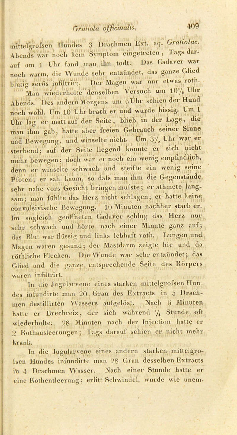 Oratiola qf^ficiualis, mlttelgrolsen Hundes 3 Draclimen Ext. aq. Graliolae. ; Abends war nocli kein Syniplom eingetreten, Tags dar- , auf um 1 Ehr fand man ihn todt. Das Cadaver war noch warm, die Wunde sehr entzündet, das ganze Glied , blutig serös inliltrirt. Der Magen war nur etwas rotb. Man wiederholte denselben Versuch um 10'/, Uhr , Abends. Des andern Morgens um ti Uhr schien der Hund , noch wohl. Uin 10 Uhr brach er und wurde bissig. Um l : Uhr lag er matt auf der Seite, blieb in der Lage, die man ihm gab, hatte aber freien Gebrauch seiner Sinne I, und Bewegung, und winselte nicht. Um 3'/,j Uhr wai er j sterbend; auf der Seite liegend konnte er sich nicht r mehr bewegen; doch war er noch ein wenig empfindlich, ) denn er winselte schwach und steifte ein wenig seine ' Pfoten; er sali kaum, so dal's man ihm die Gegenstände ) sehr nahe vors Gesicht bringen mulste; er athmete lang- 5 sam; man fühlte das Herz nicht schlagen; er hattejieine >: convvilsivische Bewegung. 10 Minuten nachher starb er., Im sogleich geöffneten Cadaver schlug das Herz nu^; h sehr schwach und hörte nach einer Minute ganz auf; I das Blut war flüssig und links lebhaft roth. Lungen und I Magen waren gesund; der Mastdarm zeigte hie und da röthliche Flecken. Die Wunde war sehr entzündet; das ; Glied und die ganze entsprechende Seite des Körpers N waren infiltrirt. Tn die Jugularvene eines stai-ken niillelgrol'sen Hun- t des infundirte man 20 Gran des Extracts in 5 Drach- D men destillirten W^assers aufgelöst. Nach 0 Minuten -i hatte er Brechreiz, der sich während '/^ Stunde, oft 1 wiederholte; 28 Minuten nach der Injection hatte er i 2 Kothausleerungen; Tags darauf schien er nicht mehr 1 krank. In die Jugularvene eines andern starken niittelgro- 1 Isen Hundes infundirte man 28 Gran desselben Extracts i iü 4 Drachmen Wasser. Nach einer Stunde hatte er I eine Kothcntleerung: erlitt Schwindel, wurde wie unem- I