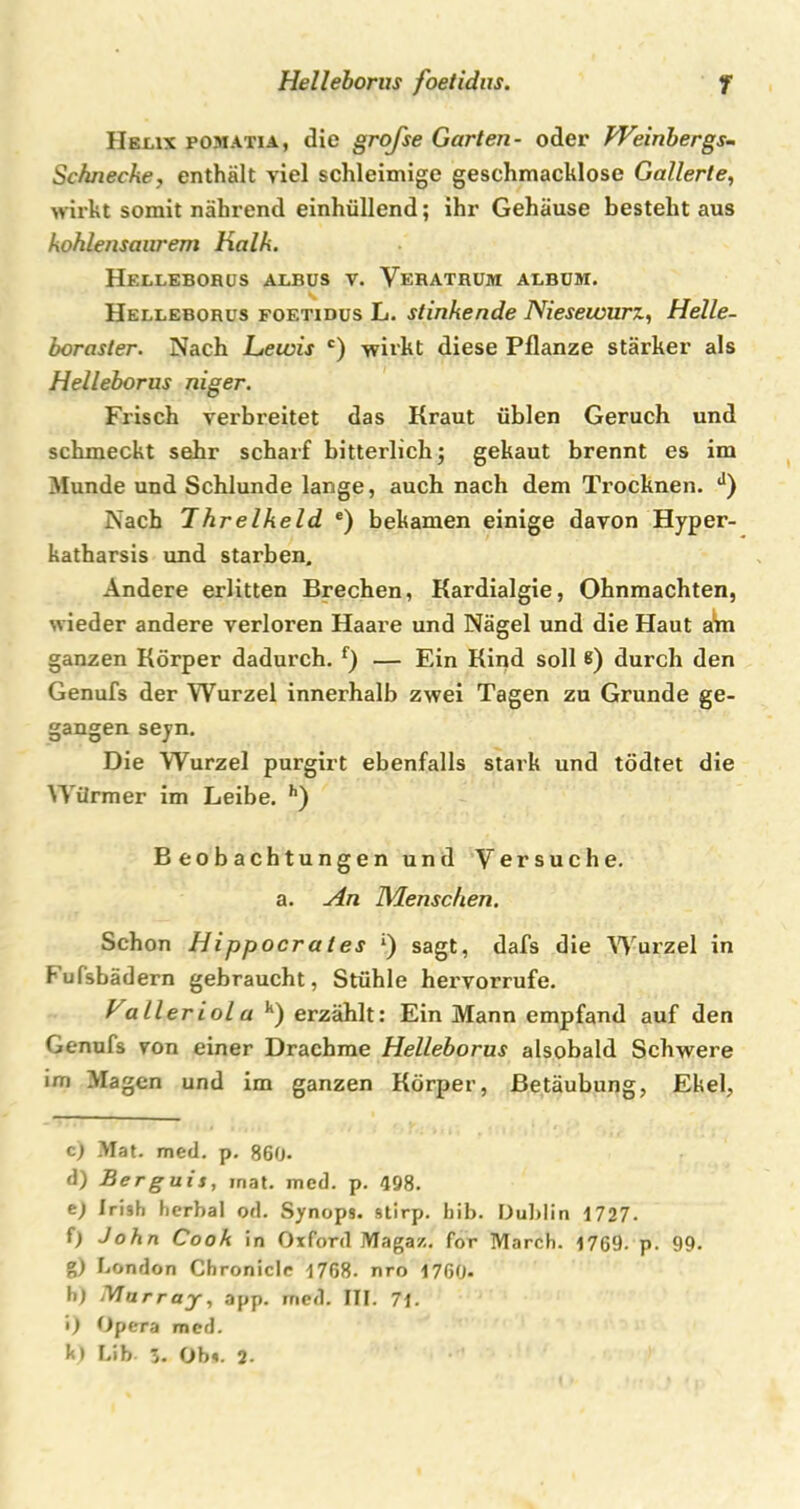 Helix pomatia, die grofse Garten- oder Weinbergs-. Schnecke, enthält viel schleimige geschmacklose Gallerte, wirkt somit nährend einhüllend; ihr Gehäuse besteht aus kohlensanrem Kalk. Helleborus albus v. Verathum albüm. Helleborus foetidus L. stinkende Niesewurz, Helle- boraster. Nach Lewis c) wirkt diese Pflanze stärker als Helleborus niger. Frisch verbreitet das Kraut üblen Geruch und schmeckt sehr scharf bitterlich; gekaut brennt es im Munde und Schlunde lange, auch nach dem Trocknen. J) Nach Ihrelkeld e) bekamen einige davon Hyper- katharsis und starben. Andere erlitten Brechen, Kardialgie, Ohnmächten, wieder andere verloren Haare und Nägel und die Haut ain ganzen Körper dadurch. f) — Ein Kind soll 6) durch den Genufs der Wurzel innerhalb zwei Tagen zu Grunde ge- gangen seyn. Die Wurzel purgirt ebenfalls stark und tödtet die Würmer im Leibe. h) Beobachtungen und Versuche, a. An Menschen. Schon Hippocr a l es *) sagt, dafs die Wurzel in Fufsbädern gebraucht, Stühle hervorrufe. Valler iol a h) erzählt: Ein Mann empfand auf den Genufs von einer Drachme Helleborus alsobald Schwere im .Magen und im ganzen Körper, Betäubung, Ekel, c) Mat. med. p. 860- d) Berguis, mat. med. p. 498. t) Irish herbal od. Synops. stirp. bib. Dublin 1727. f) John Cook in Oxford Magaz. for March. 1769. p. 99. g) London Chronicle 1768. nro 1760- h) iVTarray, app. med. III. 71. i) Opera med.