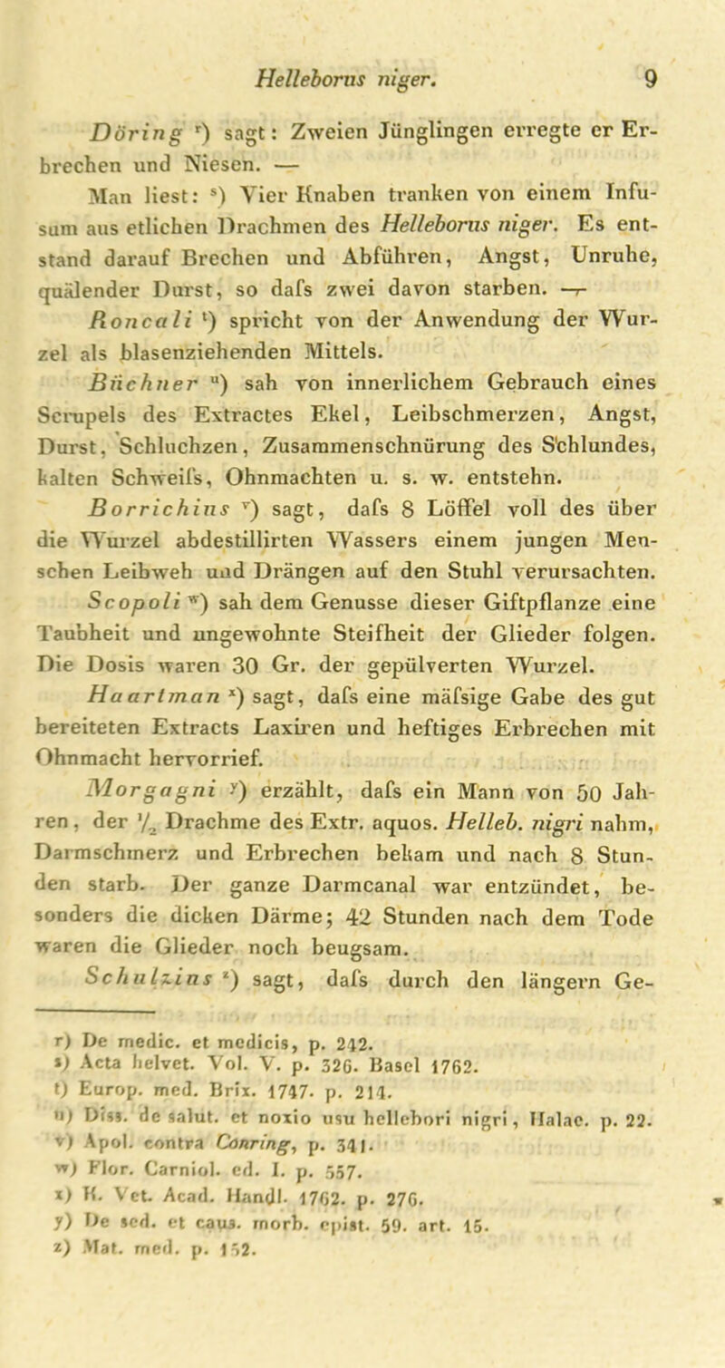 Döring r) sagt: Zweien Jünglingen erregte er Er- brechen und Niesen. — Man liest: *) Vier Knaben tranken von einem Infu- sum aus etlichen Drachmen des Helleborus niger. Es ent- stand darauf Brechen und Abführen, Angst, Unruhe, quälender Durst, so dafs zwei davon starben, —r Roncali l) spricht von der Anwendung der Wur- zel als blasenziehenden Mittels. Büchner u) sah von innerlichem Gebrauch eines Scrupels des Extractes Ekel, Leibschmerzen, Angst, Durst, Schluchzen, Zusammenschnürung des S'chlundes, kalten Schweifs, Ohnmächten u, s. w. entstehn. Borrichins * * * * v * * * *) sagt, dafs 8 Löffel voll des über die Wurzel abdestillirten Wassers einem jungen Men- schen Leibweh und Drängen auf den Stuhl verursachten. Scopoli w) sah dem Genüsse dieser Giftpflanze eine Taubheit und ungewohnte Steifheit der Glieder folgen. Die Dosis waren 30 Gr. der gepülverten Wurzel. Haarlman x) sagt, dafs eine mäfsige Gabe des gut bereiteten Extracts Laxiren und heftiges Erbrechen mit Ohnmacht hervorrief. Morgagni -v) erzählt, dafs ein Mann von 50 Jah- ren . der '/2 Drachme des Extr. aquos. Helleb. nigri nahm, Darcnschmerz und Erbrechen bekam und nach 8 Stun- den starb. Der ganze Darmcanal war entzündet, be- sonders die dicken Därme; 42 Stunden nach dem Tode waren die Glieder noch beugsam. Sc hu Dins *) sagt, dafs durch den längern Ge- rt De medic. et medicis, p. 242. i) Acta lielvet. Vol. V. p. 32G. Basel 1762. t) Europ. med. Brix. 1747. p. 214. «1 Dis», de salut. et noxio usu hellebori nigri, Ilalae. p. 22. v) Apol. contra Conring, p. 34). v»! Flor. Carniol. cd. I. p. 557. x) H. Vet. Acad. Mandl. 1762. p. 27G. 1) De scd. et caus. rnorb. epist. 59. art. 15. z) Mat. rned. p. 152.