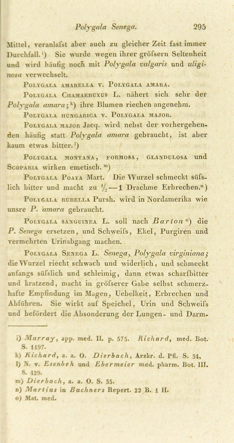 Mittel, veranlafst aber auch zu gleicher Zeit fast immer Durchfall. *) Sie wurde wegen ihrer gröfsern Seltenheit und wird häufig noch mit Polygala vulgaris und uligi- nosa verwechselt. Polygala amarella v. Polygala amara. Polygala Cuamaebuxus L. nähert sich sehr der Polygala amara;k) ihi’e Blumen riechen angenehm. Polygala humgarica v. Polygala major. Polygala major Jacq. wird nebst der vorhergehen- den häufig statt Polygala amara gebraucht, ist aber kaum etwas bitter.* 1) Polygala mobttana, formosa, glakdülosa und ScopaRia wirken emetisch. “) Polygala Poaya Mart. Die Wurzel schmeckt stifs- lich bitter und macht zu ‘/2 — 1 Drachme Erbrechen.) Polygala rdbella Pursh. wird in Nordamerika wie unsre P. amara gebraucht. Polygala sakguinea L. soll nach Bar Ion°) die P. Senega ersetzen, und Schweifs, Ekel, Purgiren und vermehrten Urinabgang machen. Polygala Sevega L. Senega, Polygala virginiana; die Wurzel riecht schwach und widerlich, und schmeckt anfangs süfslich und schleimig, dann etwas scharfbitter und kratzend, macht in gröfserer Gabe selbst schmerz- hafte Empfindung im Magen, Uebelkeit, Erbrechen und Abführen. Sie wirkt auf Speichel, Urin und Schweifs und befördert die Absonderung der Lungen- und Darm- i) Murray, app. med. II. p. 575. Richard, med. Bot. S. 1197- k) Richard, a. a. 0. Dierbach, Arzkr. d. Pfl. S. 34, l) 5. v. Esenbek und Ebermeier med. pharm. Bot. III. S. 429. m) Dierbach, a. a. O. S. 35. n) Marlius in Büchners Bcpcrt. 22 B. 1 II. o) Mat. med.