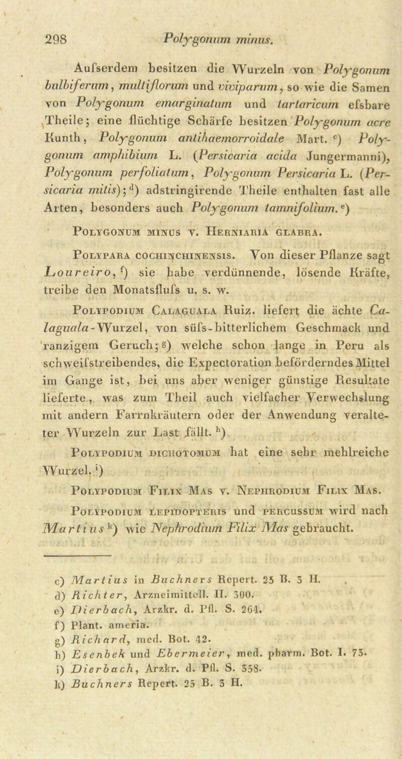 Aufserdem besitzen die Wurzeln von Polygonum bulbifernm, multiflorum und viviparum, so wie die Samen von Polygomim emarginatum und larlaricum efsbare ^Theile; eine flüchtige Schärfe besitzen Polygonum acre Kunth, Polygonum antihaemorroidale Mart. c) Poly- gonum amphibium L. (Persicaria acida Jungermanni), Polygonum perfo'liatum, Polygonum Persicaria L. (Per- sicaria mitis);d) adstringirende Theile enthalten fast alle Arten, besonders auch Polygonum tamnifolium.e) POLYGONUM MINUS V. HeRNIARIA GLABRA. Polypara cochinchinensis. Yon dieser Pflanze sagt Juoureiro, f) sie habe verdünnende, lösende Kräfte, treibe den Monatsflufs u. s. w. Polypodium Calaguala Ruiz. liefert die ächte Ca- laguala-Wurzel, von süfs-bitterlichem Geschmack und ranzigem Geruch; s) welche schon lange in Peru als schweifstreibendes, die Expectoration beförderndes Mittel im Gange ist, bei uns aber weniger günstige Resultate lieferte, was zum Tjbteil auch vielfacher Verwechslung mit andern Farrnkräutern oder der Anwendung veralte- ter Wui’zeln zur Last iailt. h) Polypodium diciiotomüm hat eine sehr mehlreiche Wurzel. *) Polypodium Filix Mas v. Nephrodium Filix Mas. Polypodium lepidopteris und percussum wird nach Marliusk) wie Nephrodium Filix Mas gebi'aucht. c) Martins in Büchners Rcpert. 25 B. 3 H. ü) Richter, Arzneiinittell. II. 300. e) I.Herbach, Arzkr. d. Pli. S. 264. f) Plant, ameria. g) Richard, med. Bot. 42. h) Esenbek und Ebermeier, mcd. pharm. Bot. I. 73. i) Dierbach, Arzhr. d. Ptl. S. 558* lt) Büchners Report. 25 B. 3 II.