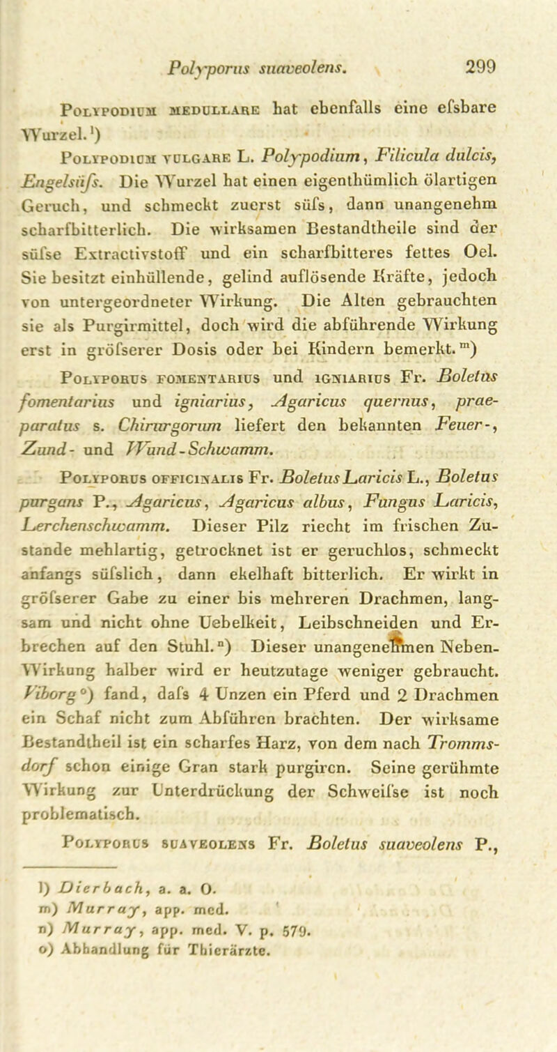 Polyporus siiciveolens. Polypodium medulläre hat ebenfalls eine efsbare Wurzel.') Polypödicm vulgare L. Polypodium, Filicula dulcis, Engelsiifs. Die Wurzel hat einen eigentümlich ölartigen Geruch, und schmeckt zuerst süfs, dann unangenehm scharfbitterlich. Die -wirksamen Bestandtheile sind der sülse Extractivstoff und ein scharfbitteres fettes Oel. Sie besitzt einhüllende, gelind auflösende Kräfte, jedoch von untergeordneter Wirkung. Die Alten gebrauchten sie als Purgirmittel, doch wird die abführende Wirkung erst in gröfserer Dosis oder hei Kindern bemerkt.m) Polyporus fomentarius und igniarius Fr. Boletus fomentarins und igniarius, Agaricus quernus, prae- paralus s. Chirurgorum liefert den bekannten Feuer-, Zund- und J'Vund-Schwamm. Polyporus officinalis Fr. BoletusFaricis L., Boletus purgcms P., Agaricus, Agaricus albus, Fungus Faricis, Ferchenschwamm. Dieser Pilz riecht im frischen Zu- stande mehlartig, getrocknet ist er geruchlos, schmeckt anfangs süfslich, dann ekelhaft bitterlich. Er wirkt in gröfserer Gabe zu einer bis mehreren Drachmen, lang- sam und nicht ohne Uebelkeit, Leibschneiden und Er- brechen auf den Stuhl.“) Dieser unangene^fmen Neben- wirkung halber wird er heutzutage weniger gebraucht. Vihorg °) fand, dafs 4 Unzen ein Pferd und 2 Drachmen ein Schaf nicht zum Abführen brachten. Der wirksame Bestandteil ist ein scharfes Harz, von dem nach Tromms- dorf schon einige Gran stark purgircn. Seine gerühmte Wirkung zur Unterdrückung der Schweifse ist noch problematisch. Polyporus suaveolems Fr. Boletus suaveolens P., l) Dierbach, a. a. O. m) Murray, app. mcd. n) Murray, app. mcd. V. p. 579. o) Abhandlung für Thierärzte.