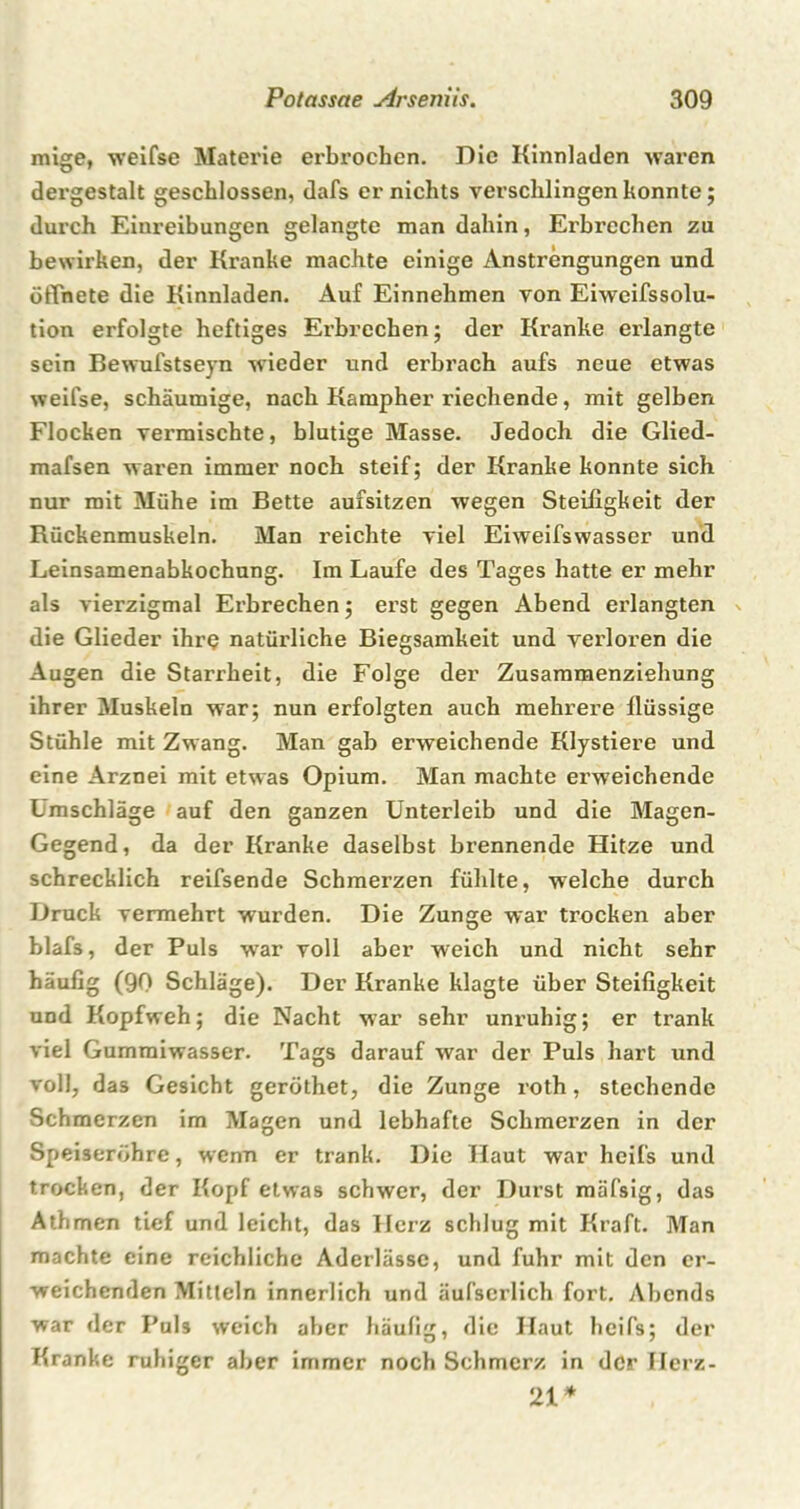 mige, weifse Materie erbrochen. Die Kinnladen waren dergestalt geschlossen, dafs er nichts verschlingen konnte; durch Einreibungen gelangte man dahin, Erbrechen zu bewirken, der Kranke machte einige Anstrengungen und ötTnete die Kinnladen. Auf Einnehmen von Eiweifssolu- tion erfolgte heftiges Erbrechen; der Kranke erlangte sein Bewufstseyn wieder und erbrach aufs neue etwas weifse, schaumige, nach Kampher riechende, mit gelben Flocken vermischte, blutige Masse. Jedoch die Glied- mafsen waren immer noch steif; der Kranke konnte sich nur mit Mühe im Bette aufsitzen wegen Steifigkeit der Rückenmuskeln. Man reichte viel Eiweifswasser und Leinsamenabkochung. Im Laufe des Tages hatte er mehr als vierzigmal Erbrechen; erst gegen Abend erlangten die Glieder ihre natürliche Biegsamkeit und verloren die Augen die Starrheit, die Folge der Zusammenziehung ihrer Muskeln war; nun erfolgten auch mehrere flüssige Stühle mit Zwang. Man gab erweichende Klystiere und eine Arznei mit etwas Opium. Man machte erweichende Umschläge auf den ganzen Unterleib und die Magen- Gegend, da der Kranke daselbst brennende Hitze und schrecklich reifsende Schmerzen fühlte, welche durch Druck vermehrt wurden. Die Zunge war trocken aber blafs, der Puls w7ar voll aber weich und nicht sehr häufig (90 Schläge). Der Kranke klagte über Steifigkeit und Kopfweh; die Nacht war sehr unruhig; er trank viel Gumraiwasser. Tags darauf war der Puls hart und voll, das Gesicht geröthet, die Zunge roth, stechende Schmerzen im Magen und lebhafte Schmerzen in der Speiseröhre, wenn er trank. Die Haut war heifs und trocken, der Kopf etwas schwer, der Durst mäfsig, das Athmen tief und leicht, das Herz schlug mit Kraft. Man machte eine reichliche Aderlässe, und fuhr mit den er- weichenden Mitteln innerlich und äufscrlich fort. Abends war der Puls weich aber häufig, die Haut heifs; der Kranke ruhiger aber immer noch Schmerz in der Herz- 21 *